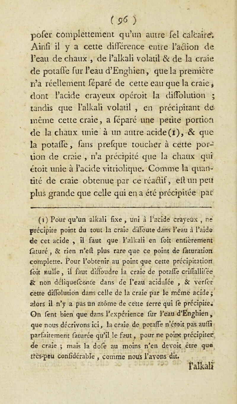 (9^ ) % ^ pofer complettemcnt qu’un autre fel càlcaîre. Ainfi il y a cette diflerence entre Taction de l’eau de chaux , de l’alkali volatil de de la craie de potaffe fur l’eau d’Enghien, que la première n’a réellement féparé de cette eau que la craie j dont l’acide crayeux opéroit la dilTolution tandis que l’alkali volatil , en précipitant dé même cette craie, a féparé une petite portion de la chaux unie à un autre acideque la potaile, fans prefque toucher à cette por- tion de craie , n’a précipité que la chaux qui ttoit unie à l’acide vitriolique. Comme la quan- tité de craie obtenue par ceréaélif, ellunpeu plus grande que celle qui en a été précipitée pat (i) Pour qu’un alkali fixe , üni à l’acide crayeux , né précipite point du tout la craie difioute dans l’eau à l’aide de cet acide , il faut que i’alkali en foit entièrement (aturé, & rien n’efi plus rare que ce point de fàturation complette. Pour l’obtenir au point que cette précipitatiort fbit nulle, il faut difibudre la craie de potaffe crifîallifée & non déllquefc&nte dans de l’eaù acidulée , 3c verfèr cette diffolutidn dans celle de la craie par le même acide; alors il n’y a pas ün atome de cette terre qui Ce précipite; On fent bien que dans l’expérience fur l’eau d’Enghîen, que nous décrivons ici, la craie de potafie n’étoit pas aufli parfaitement faturée qu’il le faut, pour ne point précipitée, de craie ; mais la dofe au moins n’en devoit être que^ tlcs-peü confidérable , comme noiis Pavons dit. f alkalï •