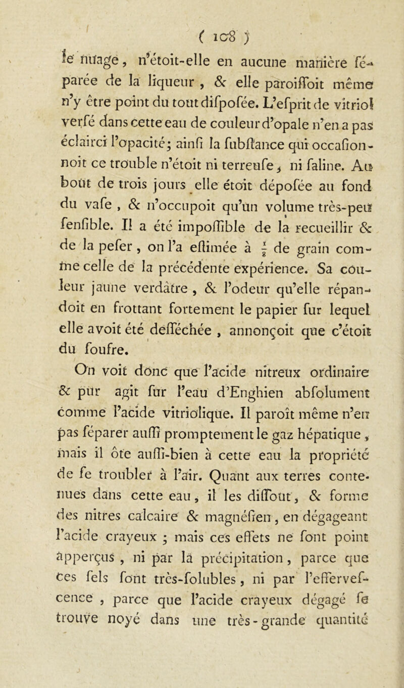 le fiilage, n’étoit-elle en aucune mamère fc- parée de la liqueur , 8c elle paroiflbit même n’y être point du toutdifpofée. L’efpritde vitriol verfé dans cette eau de couleur d’opale n’en a pa^ éclairci l’opacité; ainfi la fubfiance qui occaGon- noit ce trouble n’étoit ni terreufe^ ni faline. Ai^ bout de trois jours elle étoit dépofée au fond du vafe , Sc n’occnpoit qu’un volume très-peiï fenGbIe. Il a etc impolGble de la recueillir Sz de la pefer, on l’a eGimée à | de grain com- tne celle de' la précédente expérience. Sa côu- Jeur jaune verdâtre , &l l’odeur qu’elle répan-* doit en frottant fortement le papier fur lequel elle avoit été defféchée , annonçoit que c’étoii du foufre. On voit donc que l’acide nitreux ordinaire ôc pur agit fur l’eau d’Enghien abfoliiment comme l’acide vitrioliqüe. Il paroît même n’en pas réparer auGi promptement le gaz hépatique , mais il ôte auGi-bien à cette eau la propriété de fe troubler à l’air. Quant aux terres conte- nues dans cette eau, il les diGbüt, Sc forme des nitres calcaire Sz magnéGen , en dégageant Facide crayeux ; mais ces eiïets ne font point ^pperçus , ni par la précipitation, parce que Ces Tels font très-folubles, ni par l’eGervef- cence , parce que l’acide crayeux dégagé fe trouve noyé dans une très-grande quantité