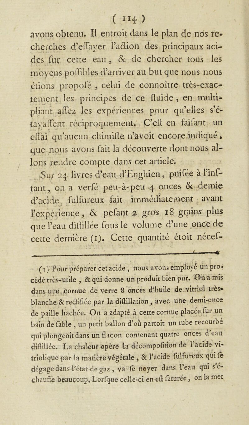 avons obtenu. II encroit dans le plan de nos re- cherches d’efTayer l’adion des principaux aci- des fur cette eau , & de chercher tous les moyens pofhbles d’arriver au but que nous nous étions propofé , celui de connoître très-exac- tement les principes de ce fluide, en multi- pliant aflez les expériences pour qu’elles s’é- tayaflent réciproquement, C’efl en faifant un cflai qu‘aucun chimifle n’avoit encore,indiqué, que nous avons fait la découverte dont nous al- lons rendre compte dans cet article. Sur 2q livres d’eau d’Enghien, puifée à Hnf- tant, on a verfé peu-à'peii 4 onces 8c _demie d’acide fulfureux fait immédiatement avant l’expérience, Sc pefant 2 gros 18 grains plus que l’eau diflillée fous le volume d’une once de celte dernière (i). Cette quantité étoit nécef- — f ■■ ■■■ t m, (i) Pour préparer cet acide , nous avons employé un pro- cédé très-ufiie , & qui donne un produit bien pur. On a mis dans une, cornue de verre 8 onces d’huile de vitriol très- blanche & reâifiée par la diflillation , avec une demi-once de paille hachée. On a adapté à cette cornue placée fur un bain de fable , un petit ballon d’où partoit un tube recourbe qui plongeoitdans un flacon contenant quatre onces d eau diflillée. La chaleur opère la décompofitlon de l’acide vi- trîolique par la matière végétale , & l’acide fulfureux qui Ce dégage dans l’état de gaz, va Ce noyer dans l’eau qui s e- chaufïe beaucoup. Lorlque celle-ci en efl faturée, on la mec