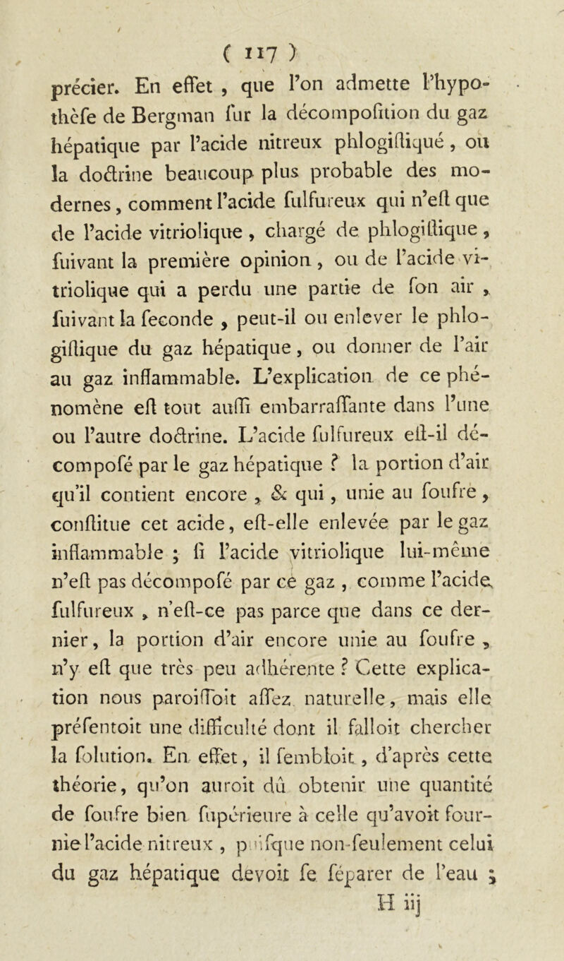 précier. En effet , que l’on admette Phypo- thcfe de Bergman fur la décompofition du gaz hépatique par l’acide nitreux phlogiQiqué , ou la doélrine beaucoup plus probable des mo- dernes , comment l’acide fulfureux qui n’eft que de l’acide vitriolique , chargé de phlogittique , fuivant la première opinion, ou de l’acide vî- triolique qui a perdu une partie de fan air ,, fuivant la fécondé , peut-il ou enlever le phlo- giflique du gaz hépatique, ou donner de Pair au gaz inflammable. L’explication de ce phé- nomène efl tout auffi embarraffante dans l’une ou l’autre dodrine. L’acide fulfureux ell-il dé- compofé par le gaz hépatique ? la portion d’air qu’il contient encore , ôc qui, unie au foufrè, conflitue cet acide, efl-elle enlevée par le gaz inflammable ; li l’acide vitriolique lui-même n’efl pas décompofé par ce gaz , comme l’acide, fulfureux , n’efl-ce pas parce que dans ce der- nier, la portion d’air encore unie au foufre , n’y efl; que très peu adhérente ? Cette explica- tion nous paroifToit affez naturelle, mais elle préfentoit une diflieuhé dont il falloit chercher la folution. En effet, il fembloit, d’après cette théorie, qu’on auroit dû obtenir une quantité de foufre bien fupérieure à celle qu’avok four- nie l’acide nitreux , puifque non-feulement celui du gaz hépatique devoir fe féparer de Peau H iij w*