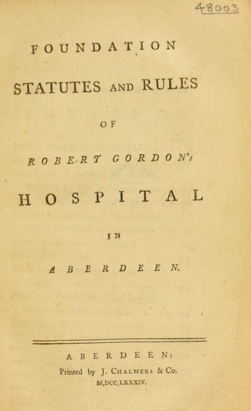 I ArH O foundation STATUTES and RULES O F % < * ROBERT G 0 R D 0 N's HOSPITAL # -V ‘ ' L / * I N A B E R D E E N. ABERDEEN: Printed by J. Chalmers & Co. M,DCC LXXXIV.