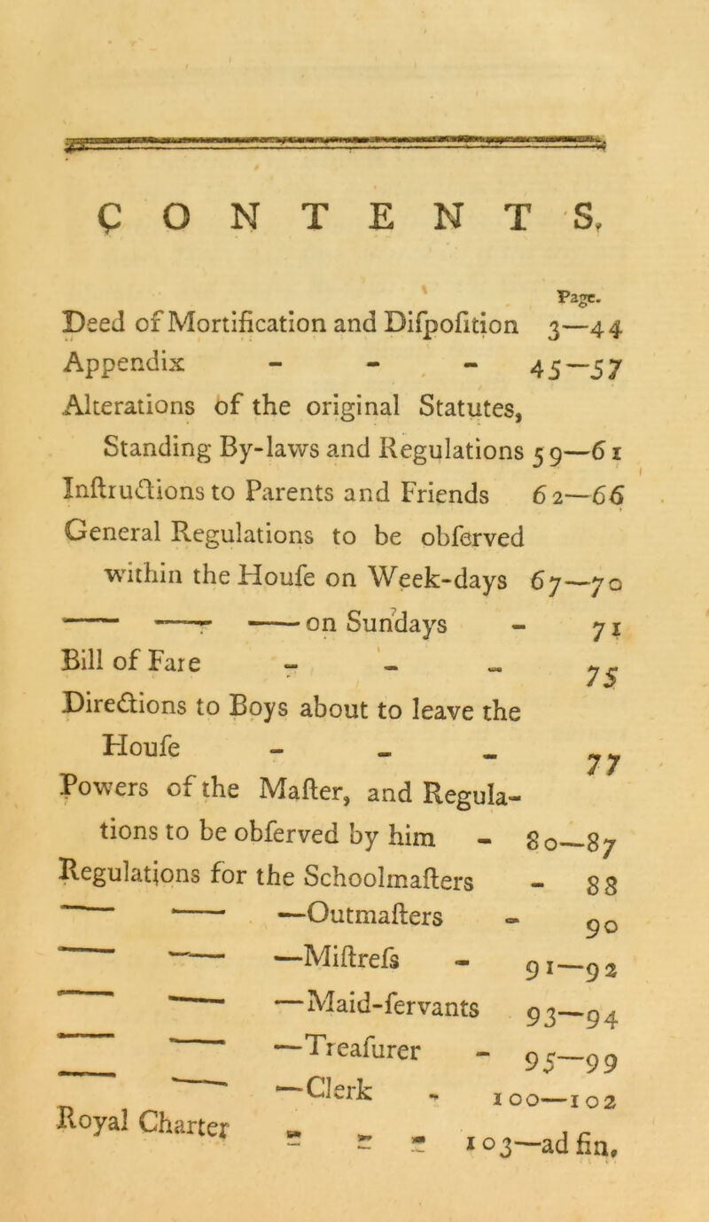 CONTENTS, Deed of Mortification and Difpofition 3—44 Appendix - - . - 45 ~ 57 Alterations of the original Statutes, Standing By-laws and Regulations 5 9—61 InftruCtions to Parents and Friends 62—66 General Regulations to be obferved within the Houfe on Week-days 67—70 . —— on Sundays - 71 Bill of Fare 7^ Directions to Boys about to leave the Houfe - - - y j Powers of the Mafter, and Regula- tions to be obferved by him - 80—87 Regulations for the Schoolmafters - 8 8 ' —Outmafters - g0 Miftrefs - 9i—92 Maid-fervants 9 3—9 . —Treafurer - 95—99 ‘ Clerk - 100—102 - - - ! 03—ad fin. Royal Charter