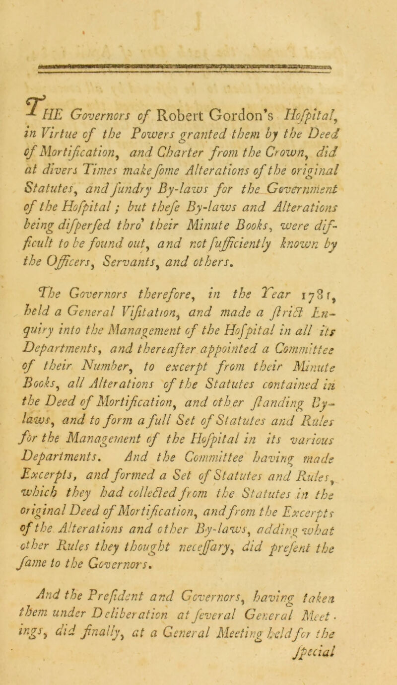 HE Governors of Robert Gordon’s Hofpital, in Virtue cf the Powers granted them by the Deed of Mortification, and Charter from the Crown, did at divers Times make fome Alterations of the original Statutes, and j'undry By-laws for the Government of the Hofpital; but thefe By-laws and Alterations being difperfed thro' their Minute Books, were dif- ficult to be found out, and not fuff ciently known by the Officers, Servants, and others. The Governors therefore, the Tear 178 r, held a General Vifitation, 772#^ <2 jlrifit En- quiry into the Management cf the Hofpital in all its Departments, and thereafter appointed a Committee of their Number, to excerpt from their Minute Books, #// Alterations of the Statutes contained in the Deed cf Mortification, and other J,landing By- laws, and to form a full Set of Statutes and Rules for the Management cf the Hofpitai in its various Departments. And the Committee having made Excerpts, and formed a Set of Statutes and Ptules, •which they had collected from the Statutes in the original Deed of Mortification, andfrom the Excerpts of the Alterations and other By-laws, adding what other Ptules they thought neceffary, did prefent the fame to the Governors. And the Prefident and Governors, having taken them under D cliberation at feveral General Meet • ings, did finally, at a General Meeting held for the Jpecial