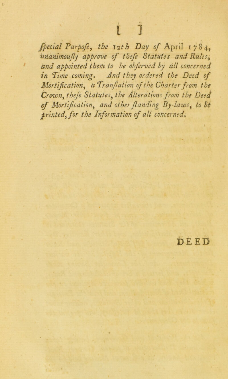 l ] K t ^ ' fpecial Furpofe, the 12th Day of April 1784, unanimoufly approve g/ thefe Statutes and Rules9 and appointed them to be obferved by all concerned in Time coming. And they ordered the Deed of Mortification, a Tranfiation of the Charter from the Crowny thefe Statutesy the Alterations from the Deed cf Mortification, and other /landing By-laws, to be printed^ for the Information of all concerned,» DEED