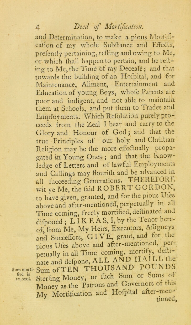 and Determination, to make a pious Mollifi- cation of my whole Subftance and Effects, preiently pertaining, refting and owing to Me, or which ihall happen to pertain, and be red- ing to Me, the Time of my Deceafe ;■ and that towards the building of an Hofpital, and for Maintenance, Aliment, Entertainment and Education of young Boys, whole Parents are poor and indigent, and not able to maintain them at Schools, and put them to Trades and Employments. Which Refolution purely pro- ceeds from the Zeal I bear and carry to the Sum morti fied is io,cool. Glory and Honour of God ; and that the true Principles of our holy and Chriflian Religion may be the more effectually propa- gated in Young Ones ; and that tne Know- ledge of Letters and of lawful Employments and Callings may flourifh and be advanced in all fucceeding Generations. THEREFORE wit ye Me, the faid ROBERT GORDON, to have given, granted, and for the pious Lies above and after-mentioned, perpetually in all Time coming, freely mortiiied, deftinated and difponed ; L I K E A S, I, by the Tenor here- of, from Me, My Heirs, Executors, Affigneys and Succeffors, GIVE, grant, and for the pious Ufes above and after-mentioned, per- petually in all Time coming, mortify, defti- nate and defpone, ALL AND ElAILL tie Sum of TEN THOUSAND POUNDS Sterling Money, or fuck Sum or Sums of Money as the Patrons and Governors of this Mv Mortification and Hofpital after-men- tionc u ^