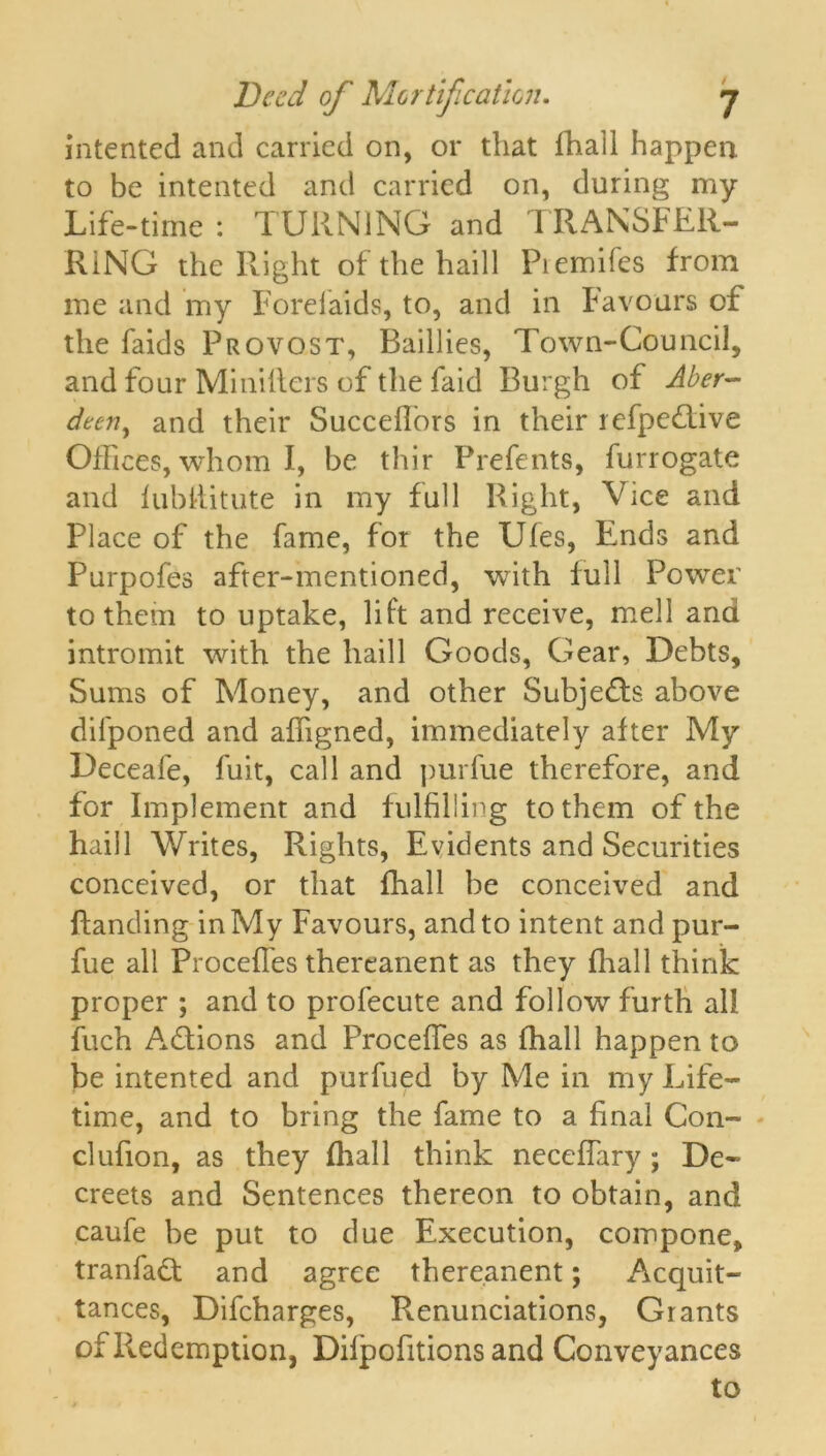 intented and carried on, or that lhali happen to be intented and carried on, during my Life-time : TURNING and TRANSFER- RING the Right of the haill Piemifes from me and my Forefaids, to, and in Favours of the faids Provost, Raillies, Town-Council, and four Miniiters of the faid Burgh of Aber- deen, and their Succeffors in their refpedtive Offices, whom I, be thir Prefents, furrogate and fubflitute in my full Right, Vice and Place of the fame, for the Ufes, Ends and Purpofes after-mentioned, with lull Power to them to uptake, lift and receive, mell and intromit with the haill Goods, Gear, Debts, Sums of Money, and other Subjedls above difponed and affigned, immediately after My Deceafe, fuit, call and purfue therefore, and for Implement and fulfilling to them of the haill Writes, Rights, Evidents and Securities conceived, or that fhall be conceived and handing in My Favours, and to intent and pur- fue all Procefles thereanent as they fhall think proper ; and to profecute and follow furth all fuch Actions and Procefles as fhall happen to be intented and purfued by Me in my Life- time, and to bring the fame to a final Con- clufion, as they fhall think neceffary; De- creets and Sentences thereon to obtain, and caufe be put to due Execution, compone, tranfadt and agree thereanent; Acquit- tances, Difcharges, Renunciations, Grants of Redemption, Difpofitions and Conveyances to