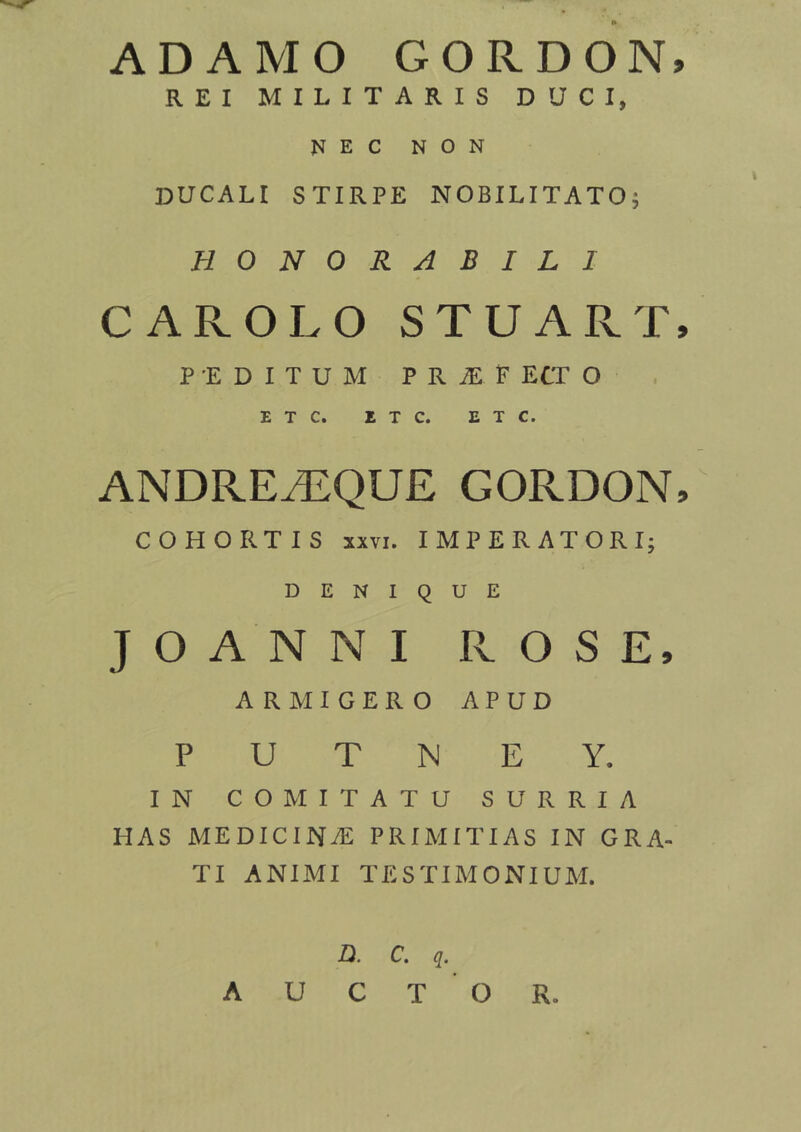 ADAMO GORDON, REI MILITARIS DUCI, NEC NON DUCALI STIRPE NOBILITATO; HONORABILI CAROLO STUART, PEDITUM PRiEF ECT O E T C. E T C. E T C. ANDREAEQUE GORDON, COHORTIS xxvi. IMPERATORI; DENIQUE JOANNI ROSE, ARMIGERO APUD P U T N E Y. IN COMITATU SURRIA HAS MEDICINAS PRIMITIAS IN GRA- TI ANIMI TESTIMONIUM. D. C. q. AUCTOR.