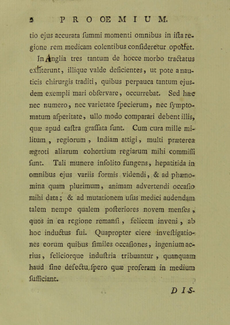 «1 5 P R O OE M I U M. tio ejus accurata fummi momenti omnibus in ifla re- gione rem medicam colentibus confideretur opotfet. InAnglia tres tantum de hocce morbo tra&atus exffterunt, illique valde deficientes, ut pote a nau- ticis chirurgis traditi, quibus perpauca tantum ejus- dem exempli mari obfervare, occurrebat. Sed hac nec numero, nec varietate fpecierum, nec fympto- matum afperitate, ullo modo comparari debent illis, qua apud caftra graffata funt. Cum cura mille mi- litum , regiorum , Indiam attigi, multi praeterea aegroti aliarum cohortium regiarum mihi commifli funt. Tali munere infolito fungens, hepatitida in omnibus ejus variis formis videndi, & ad phaeno- mina quam plurimum, animam advertendi occafio i mihi data; & ad mutationem ufus medici audendam talem nempe qualem pofferiores novem menfes, quos in ea regione remanfi, felicem inveni, ab hoc indudlus fui. Quapropter ciere invefligatio- nes eorum quibus fimiles occafiones, ingeniumac- rius , feliciorque induftria tribuantur , quanquam haud fine defe&u,fpero quas proferam in medium fufficiant. ? D IS-