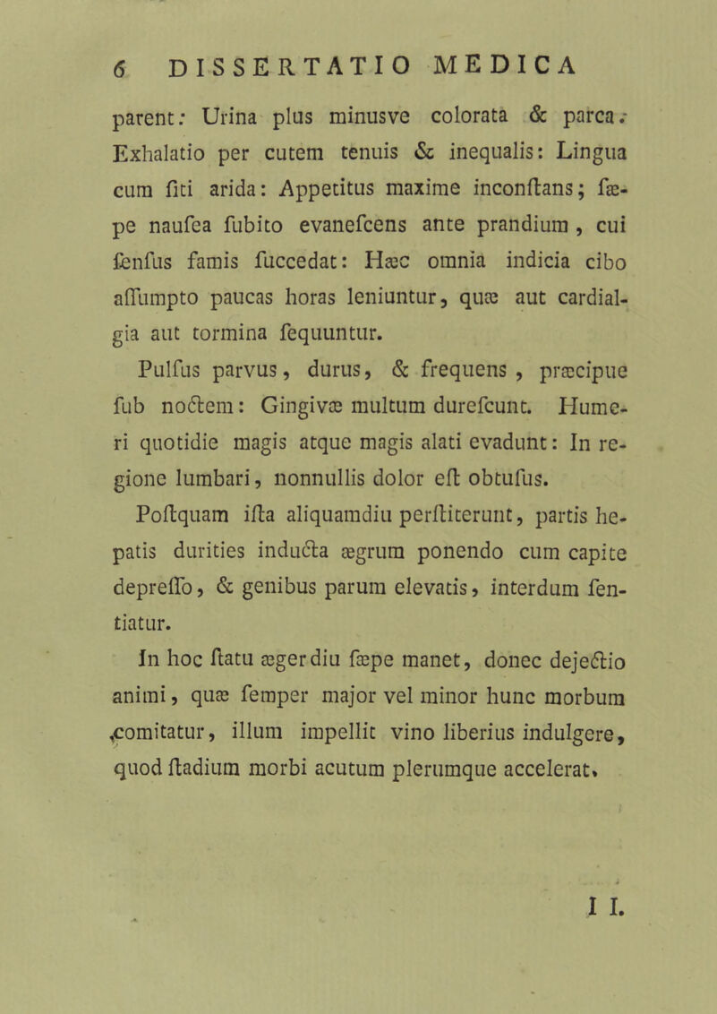 parent: Urina plus minusve colorata & parca.- Exhalatio per cutem tenuis & inequalis: Lingua cum liti arida: Appetitus maxime inconltans; fae- pe naufea fubito evanefcens ante prandium , cui fenfus famis fuccedat: Haec omnia indicia cibo aflumpto paucas horas leniuntur, quae aut cardial- gia aut tormina fequuntur. Pulfus parvus, durus, & frequens, praecipue fub nodtem: Gingivas multum durefcunt. Hume- ri quotidie magis atque magis alati evadunt: In re- gione lumbari, nonnullis dolor eft obtufus. Poltquam ifta aliquamdiu perfliterunt, partis he- patis durities inducta aegrum ponendo cum capite depretio, & genibus parum elevatis, interdum fen- tiatur. In hoc ftatu aeger diu faepe manet, donec dejeftio animi, quae femper major vel minor hunc morbum ^comitatur, illum impellit vino liberius indulgere, quod ftadium morbi acutum plerumque accelerat. I I.