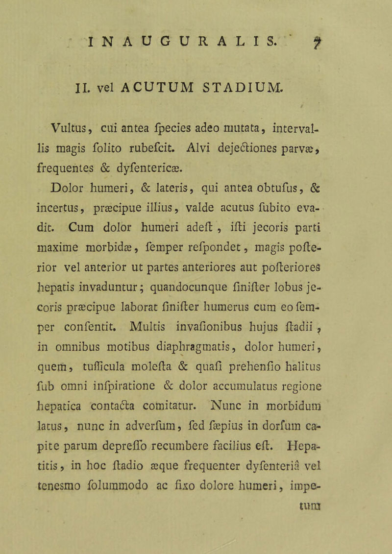 II. vel ACUTUM STADIUM. f Vultus, cui antea fpecies adeo mutata, interval- lis magis folito rubefcit. Alvi dejedliones parvae, frequentes & dyfentericae. Dolor humeri, & lateris, qui antea obtufus, & incertus, praecipue illius, valde acutus fubito eva- dit. Cum dolor humeri adefl , ifti jecoris parti maxime morbidae, femper refpondet, magis pofle- rior vel anterior ut partes anteriores aut pofteriores hepatis invaduntur; quandocunque finifter lobus je- coris praecipue laborat finifler humerus cura eo fem- per confentit. Multis invafionibus hujus fladii ? in omnibus motibus diaphragmatis, dolor humeri, quem, tudicula molefla & quafi prehenfio halitus fub omni infpiratione & dolor accumulatus regione hepatica contadla comitatur. Nunc in morbidum latus, nunc in adverfum, fed fiepius in dorfum ca- pite parum depreflo recumbere facilius eft. Hepa- titis , in hoc ftadio aeque frequenter dyfenteria vel tenesmo folummodo ac fixo dolore humeri, impe- tum