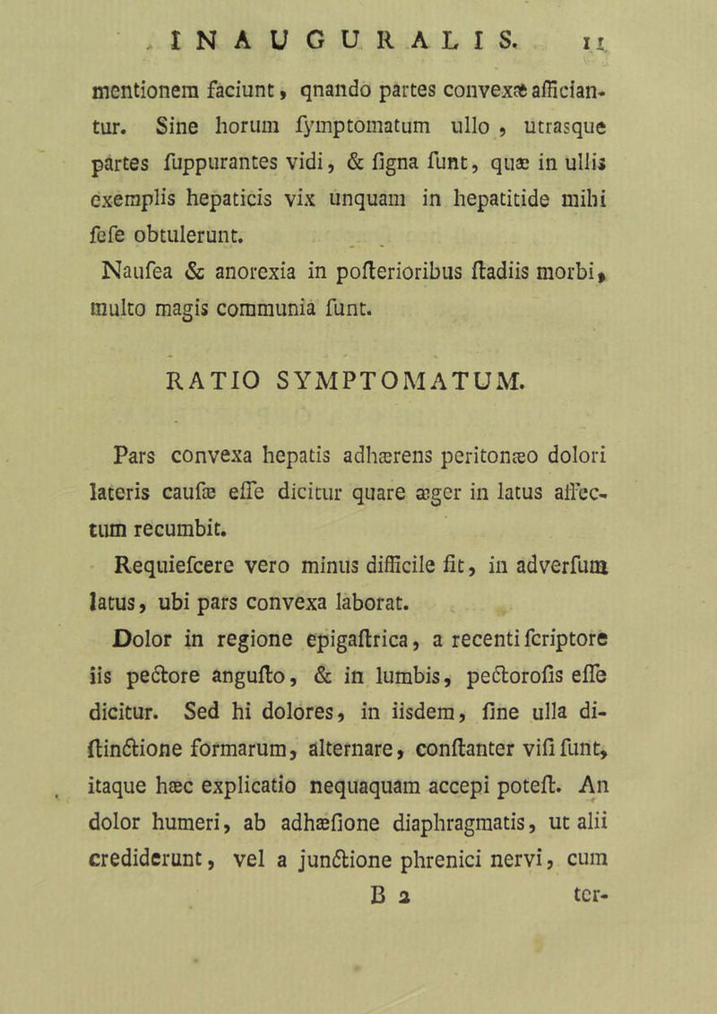 I N A U G U R A L I S. mentionem faciunt, qnando partes convexat affician- tur. Sine horum fymptomatum ullo , utrasque partes fuppurantes vidi, & figna funt, quae in ulli» exemplis hepaticis vix unquam in hepatitide milii fefe obtulerunt. Naufea & anorexia in pofterioribus ftadiis morbi* multo magis communia funt. RATIO SYMPTOMATUM. Pars convexa hepatis adhaerens peritonaeo dolori lateris caufte effe dicitur quare aeger in latus affec- tum recumbit. Requiefcere vero minus difficile fit, in adverfum latus, ubi pars convexa laborat. Dolor in regione epigaftrica, a recenti feriptore iis pedore angufto, & in lumbis, pedorofis effe dicitur. Sed hi dolores, in iisdem, fine ulla di- (tindione formarum, alternare, conftanter vififunt, itaque htec explicatio nequaquam accepi potefl. An dolor humeri, ab adhtefione diaphragmatis, ut alii crediderunt, vel a jundione phrenici nervi, cum B a ter-