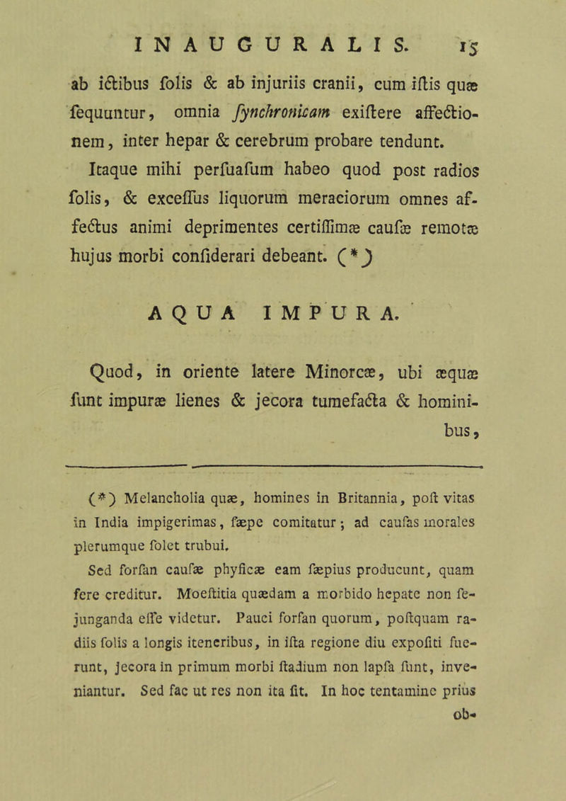 ab i&ibus folis & ab injuriis cranii, cum illis quae fequuntur, omnia fynchromcam exiflere affe&io- nem, inter hepar & cerebrum probare tendunt. Itaque mihi perfuafum habeo quod post radios folis, & exceflus liquorum meraciorum omnes af- fedlus animi deprimentes certiflimje caufte remotae hujus morbi confiderari debeant. } AQUA IMPURA. Quod, in oriente latere Minore®, ubi aequas funt impur® lienes & jecora tumefadla & homini- bus. (#) Melancholia quae, homines in Britannia, poli vitas in India impigerimas, faepe comitatur; ad caufas morales plerumque folet trubui. Sed forfan caufae phyficae eam faepius producunt, quam fere creditur. Moellitia quasdam a morbido hepate non fe- junganda elfe videtur. Pauci forfan quorum, poftquam ra- diis folis a longis iteneribus, in illa regione diu expofiti fue- runt, jecora in primum morbi Badium non lapfa funt, inve- niantur. Sed fac ut res non ita fit. In hoc tentamine prius ob*