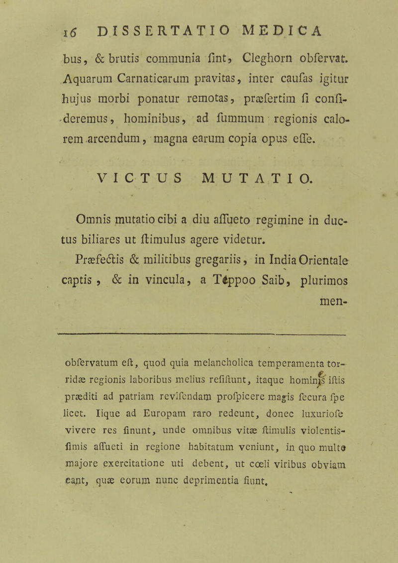 bus, & brutis communia fint, Cleghorn obfervat. Aquarum Carnaticarum pravitas, inter caufas igitur hujus morbi ponatur remotas, praefertim fi confi- deremus, hominibus, ad fummum regionis calo- rem arcendum, magna earum copia opus efle. VICTUS MUTATIO. Omnis mutatio cibi a diu aflue to regimine in duc- tus biliares ut fiimulus agere videtur. Prtefe&is & militibus gregariis, in India Orientale captis, & in vincula, a Tippoo Saib, plurimos men- obfervatum eft, quod quia melancholica temperamenta tor- ridae regionis laboribus melius reiiftunt, itaque hominis iftis praediti ad patriam revifcndam profpicerc magis fecura fpe licet. Iique ad Europam raro redeunt, donec luxuriofe vivere res finunt, unde omnibus vitae ftimulis violentis- fimis affueti in regione habitatum veniunt, in quo multa majore exercitatione uti debent, ut coeli viribus obviam eant, quae eorum nunc deprimentia fiunt.