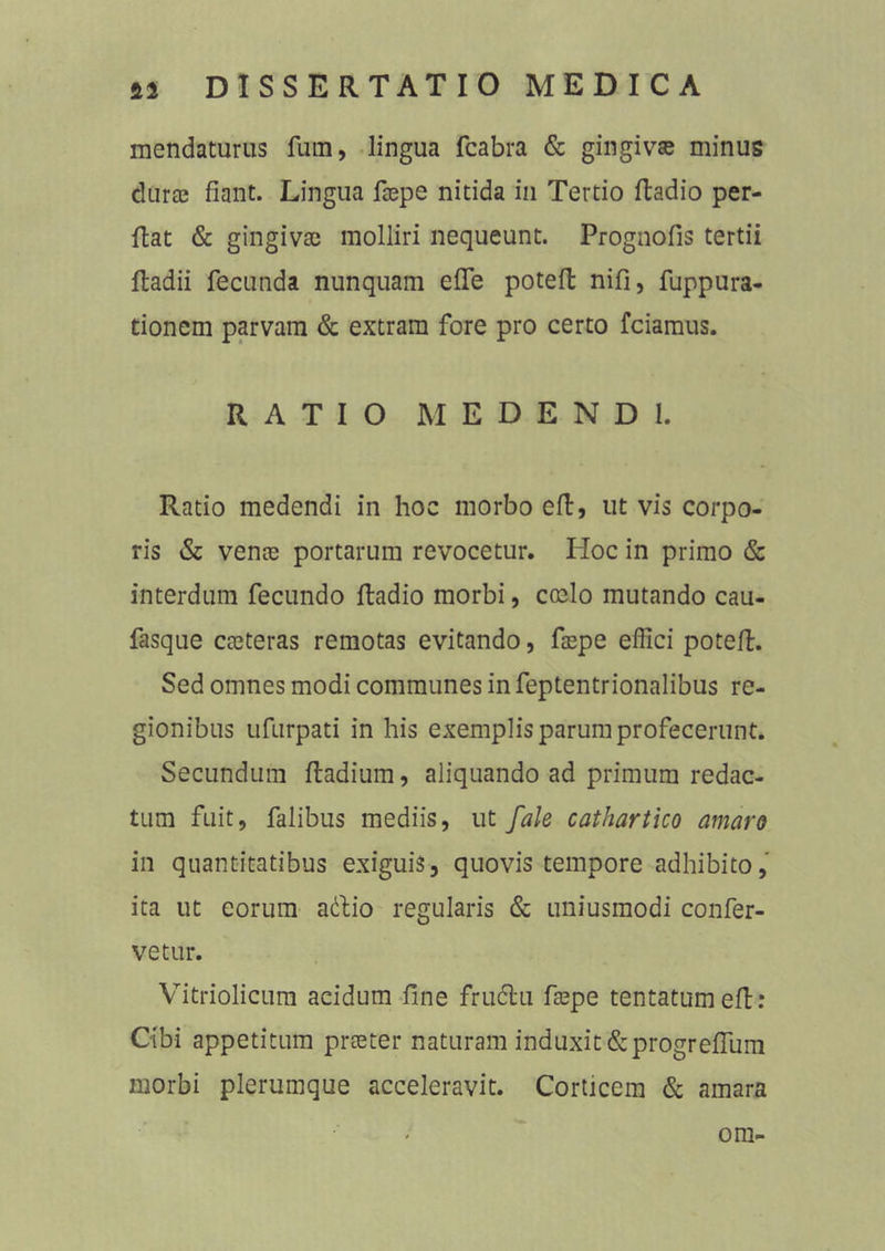 mendaturus fum, lingua fcabra & gingivae minus durae fiant. Lingua faepe nitida in Tertio Radio per- Rat & gingivae molliri nequeunt. Prognofis tertii Radii fecunda nunquam efle poteR nifi, fuppura- tionem parvam & extram fore pro certo fciamus. RATIO MEDENDI. Ratio medendi in hoc morbo eR, ut vis corpo- ris & venae portarum revocetur. Iioc in primo & interdum fecundo Radio morbi, coelo mutando cau- fasque caeteras remotas evitando, faepe effici poteR. Sed omnes modi communes in feptentrionalibus re- gionibus ufurpati in his exemplis parum profecerunt. Secundum Radium, aliquando ad primum redac- tum fuit, falibus mediis, ut fale cathartico amaro in quantitatibus exiguis, quovis tempore adhibito, ita ut eorum attio regularis & uniusmodi confer- vetur. Vitriolicum acidum fine frucRii faepe tentatumefi: Cibi appetitum praeter naturam induxit&progrefliim morbi plerumque acceleravit. Corticem & amara om-