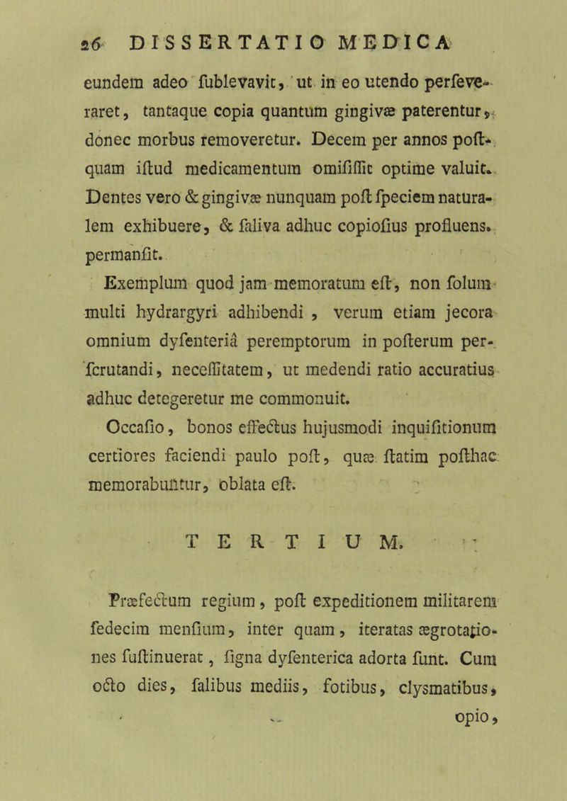 eundem adeo fublevavit, ut in eo utendo perfeve- raret, tantaque copia quantum gingivas paterentur * donec morbus removeretur. Decem per annos poft- quam illud medicamentum omififlic optime valuit* Dentes vero & gingivas nunquam poft fpeciem natura- lem exhibuere, & faliva adhuc copiofius profluens, permanfit. Exemplum quod jam memoratum efl, non folum multi hydrargyri adhibendi , verum etiam jecora omnium dyfenteria peremptorum in poflerum per- fcrutandi, neceffitatem, ut medendi ratio accuratius adhuc detegeretur me commonuit. Occafio, bonos effectus hujusmodi inquifitionum certiores faciendi paulo poft, qute flatim pofthac memorabuntur, oblata efl. TERTIUM. j*- Praefeftum regium, poft expeditionem militarem fedecim mendum, inter quam, iteratas aegrotatio- nes fuflinuerat, figna dyfenterica adorta funt. Cum o6to dies, Talibus mediis, fotibus, clysmatibus, opio,