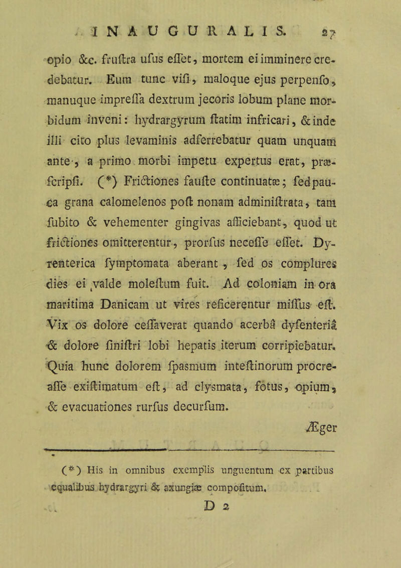 2? opio &c. fruftra ufus effiet, mortem ei imminere cre- debatur. Eum tunc vifi, maloque ejus perpenfo, manuque impreffia dextrum jecoris lobum plane mor- bidum inveni: hydrargyrum ffiatim infricari, deinde illi cito plus levaminis adferrebatur quam unquam ante-, a primo morbi impetu expertus erat, pras- fcripfi. (*) Fri&iones faufte continuatas; fedpau- ca grana calomelenos poft nonam adminiftrata, tam fubito & vehementer gingivas afficiebant, quod ut fri&iones omitterentur, prorfus neceffe effiet. Dy- renterica fymptoraata aberant , fed os complures dies ei tvalde moleffium fuit. Ad coloniam in ora maritima Danicam ut vires reficerentur miffius effi. Vix os dolore ceffiaverat quando acerba dyfenteria & dolore finifiri lobi hepatis iterum corripiebatur. * Quia hunc dolorem fpasmum inteftinorum procre- affe exiftimatum efl, ad clysmata, fotus, -opium, & evacuationes rurfus deeurfum. ddiger (#) His in omnibus exemplis unguentum ex partibus equalii)us hydrargyri & axungias compofitum, D 2