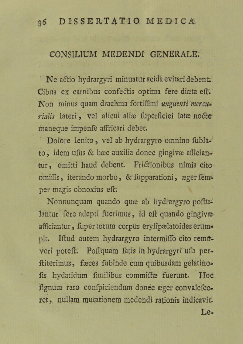 CONSILIUM MEDENDI GENERALE. Ne a6tio hydrargyri minuatur acida evitari debent. Cibus ex carnibus confe&is optima fere diaeta eft. Non minus quam drachma fortiffimi unguenti mercu- rialis lateri, vel alicui aliae fuperficiei latae no&e maneque impenfe affricari debet. Dolore lenito, vel ab hydrargyro omnino fubla- to, idem ufus & haec auxilia donec gingivae affician- tur, omitti haud debent. Fri&ionibus nimis cito omiffis, iterando morbo, & fupparationi, aeger fem- per magis obnoxius efr: Nonnunquam quando quae ab hydrargyro poffcu- lantur fere adepti fuerimus, id eft quando gingivae- afficiantur, fuper totum corpus eryfipaelatoideserum- pit. Illud autem hydrargyro intermiflo cito remo- veri potefl. Poflquam fatis in hydrargyri ufu per- iliterimus, faeces fubinde cum quibusdam gelatino- fis hydatidum fimilibus commiffce fuerunt. Hoc jfignum raro confpiciendum donec aeger convalefce- % ret, nullam mutationem medendi rationis indicavit. Le-