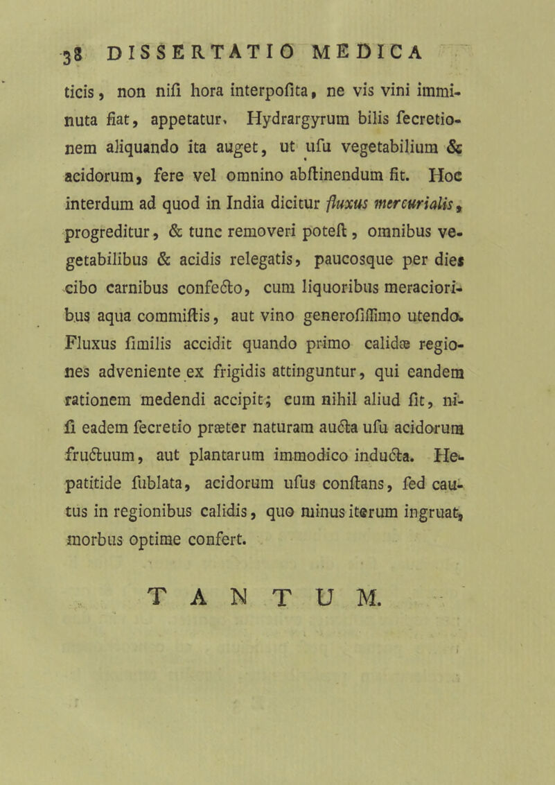 ticis, non nifi hora interpofita, ne vis vini immi- nuta fiat, appetatur, Hydrargyrum bilis fecretio- nem aliquando ita auget, ut ufu vegetabilium & acidorum, fere vel omnino abftinendum fit. Hoc interdum ad quod in India dicitur -fluxus mercurialis, progreditur, & tunc removeri poteft , omnibus ve- getabilibus & acidis relegatis, paucosque per dies cibo carnibus confe&o, cum liquoribus meraciori- bus aqua committis, aut vino generofillimo utendo. Fluxus fimilis accidit quando primo calidae regio- nes adveniente ex frigidis attinguntur, qui eandem rationem medendi accipit; cum nihil aliud fit, ni- li eadem fecretio praeter naturam audla ufu acidorum fru&uum, aut plantarum immodico indu&a. He* patitide fublata, acidorum ufus conftans, fed cau- tus in regionibus calidis, quo minus iterum ingruat, morbus optime confert. TANTUM.