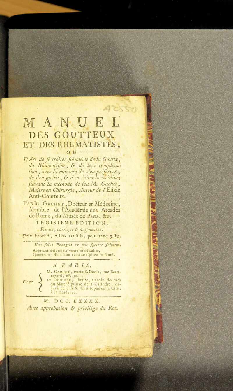 M A N U E L DES GOUTTEUX ET DES RHUMATISTES, O U L'Jrt de fe traiter Joi-rneme de la Goutte ^ du Rhutnatifnie, & de leur complica^. ùoti, avec la marilere de s\n préfer ver , de s'en guérir ^ & d'en éviter la récidive^ fuivant la méthode de feu M. Cachet, Maître en Chirurgie ^ Auteur de VYXvfxi. Anti-Goutteux. Par m. Cachet ,Do6î:eur en Médecine, Membre de l’Académie des Arcades de Rome , du Musée de Paris, &c. TROISIEME EDITION, Rtvue , corrigée & aupmcniée. Prix broché , 2 liv. 10 fols, pou franc 3 llv. Una falus Podagris ex hoc fperare falutem. Abjurant déformais votre incrédulité. Goutteux , d’un bon remèdeefpérez la fanté. Chez A PARIS, M. Cachet, porte S. Denis , rueBeau- rejard , n°. 50. LF- BOUCHER , I-ibraire , au coin des rues du Marchc-palu& delà Calandre, vis- d'vis celle de S. Christophe en la Cité , à la prudence. M. D C C. L X X X X. Avec approbation 6* privilège du Rof