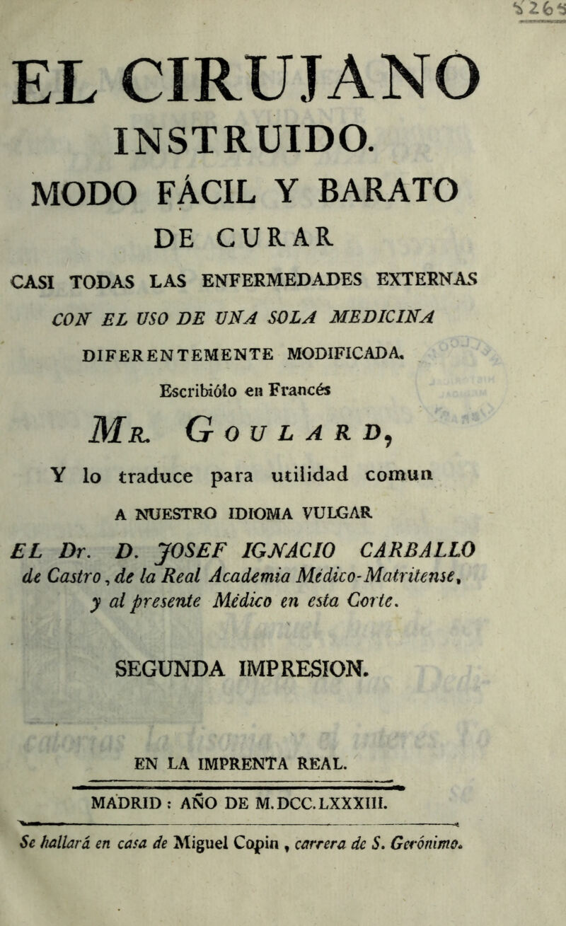 EL CIRUJANO INSTRUIDO. MODO FÁCIL Y BARATO DE CURAR CASI TODAS LAS ENFERMEDADES EXTERNAS CON EL ÜSO DE UNA SOLA MEDICINA DIFERENTEMENTE MODIFICADA. Escribiólo en Francés Mr. G o u l a r Y lo traduce para utilidad común A NUESTRO IDIOMA VULGAR £L Dr. D. JOSEF IGNACIO CARBALLO de Castro, de la Real Academia Médico-Matritense, y ai presente Médico en esta Corte. SEGUNDA IMPRESION. EN LA IMPRENTA REAL. MADRID : AÑO DE M.DCC.LXXXIII. Se hallará en casa de Miguel Cojpin , carrera de S. Gerónimo.
