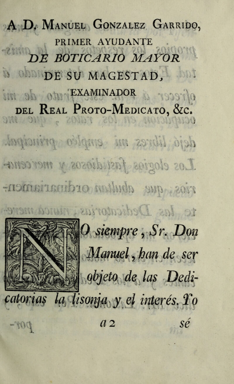 A J)/Manuel González Garrido, PRIMER AYUDANTE . BÓTICARIÓ MAYOR ’ >DÉ'SU’MAGESTAD, i \ i *• f'. f ; - ■ •• /a ¡ ■ í .vh.: EXAMINADOR %IKs u ,c - DEL Real Proto-Medicato, &c. - J' 0 iif i W* i., ■ i J'ij ■TW-.iVr'-Hv '/ '.f¡ f)líj 'Mñ S 4 olí mmpre i^Sr.- Don ■■ ■ X'- ’ / «. Vi. ; * / ; V ^Manuel ^'han de. ser qbjetq, :¿e, las Dedi- el interés, To Ü2