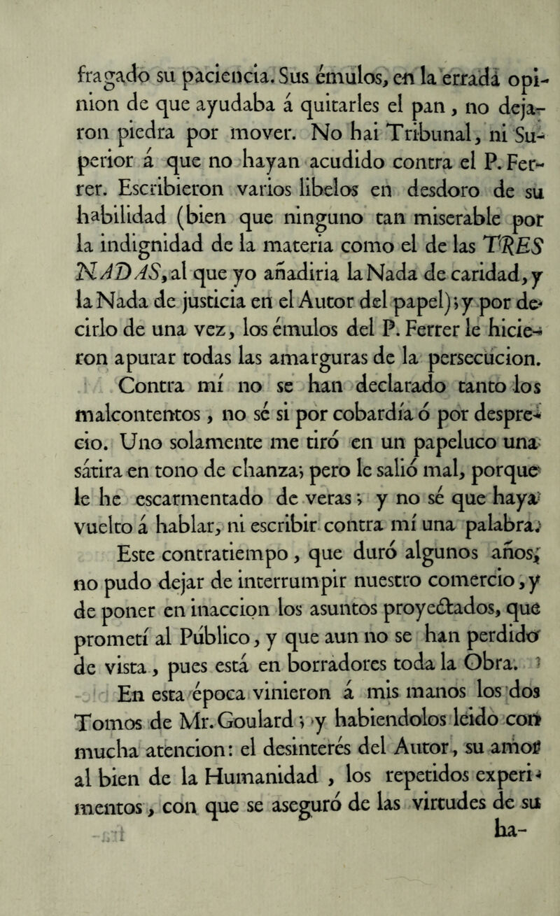 fragado su paciencia. Sus émulos, en la erradá opi- nión de que ayudaba á quitarles el pan , no deja^- ron piedra por mover. No hai Tribunal, ni perior á que no hayan acudido contra el P. Fer- rer. Escribieron varios libelos en desdoro de su habilidad (bien que ninguno tan miserable por la indignidad de la materia como el de las T^ES N/^D.^5',al que yo añadirla laNada de caridad,y la Nada de justicia en el Autor del papel); y por de- cirlo de una vez, los émulos del P. Ferrer le hicie-j ron apurar todas las amarguras de la persecución. Contra mí no se han declarado tanto dos malcontentos, no sé si por cobardía ó por despre-* cío. Uno solamente me tiro en un papeluco una sátira en tono de chanza; pero le salió mal, porque le he escarmentado de .veras; y no sé que haya* vuelto á hablar; ni escribir contra mí una palabras Este contratiempo, que duró algunos años; no pudo dejar de interrumpir nuestro comercio, y de poner en inacción los asuntos proyeótados, que prometí al Publico, y que aun no se han perdidet de vista, pues está en borradores toda la Obra. * En esta/época vinieron á mis manos los 'dos Tomos de Mr. Goulard; >y habiéndolos leidó cor» mucha' atención: el desinterés del Autor, su amoí al bien de la Humanidad , los repetidos experi-» meiitos, con que se aseguro de las virtudes de su