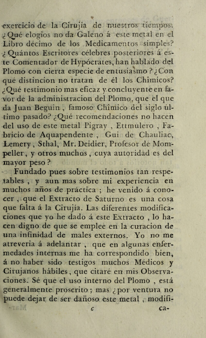 exercicio de la Cirujía de nuestros tiempos. ¿Qué elogios no da Galeno á este metal en el Libro décimo de los Medicamentos 'simples? ¿ Quántos Escritores célebres posteriores á es- te Comentador de Hypócrates, han hablado del Plomo con cierta especie de entusiasmo ?¿Con qué distinción no tratan de él los Chimicos? ¿Qué testimonio mas eficaz y concluyente en fa- vor de la administración del Plomo, que el que da Juan Beguin , famoso Chimico del siglo úl- timo pasado? ¿Qué recomendaciones no hacen del uso de este metal Pigray , Ettmulero , Fa- bricio de Aquapendente , Gui de Chauliac, Lemery , Sthal, Mr. Deidier, Profesor de Mom- peller, y otros muchos, cuya autoridad es del mayor peso ? Fundado pues sobre testimonios tan respe- tables , y aun mas sobre mi experiencia en muchos años de práctica ; he venido á cono- cer , que el Extracto de Saturno es una cosa que falta á la Cirujía. Las diferentes modifica- ciones que yo he dado á este Extracto , lo ha- cen digno de que se emplee en la curación de^ una infinidad de males externos. Yo no me atreverla á adelantar , que en algunas enfer- medades internas me ha correspondido bien, á no haber sido testigos muchos Médicos y Cirujanos hábiles, que citaré en mis Observa- ciones.. Sé que el uso interno del Plomo , está generalmente proscrito; mas ¿por ventura no puede dejar de ser dañoso este metal , modifi-