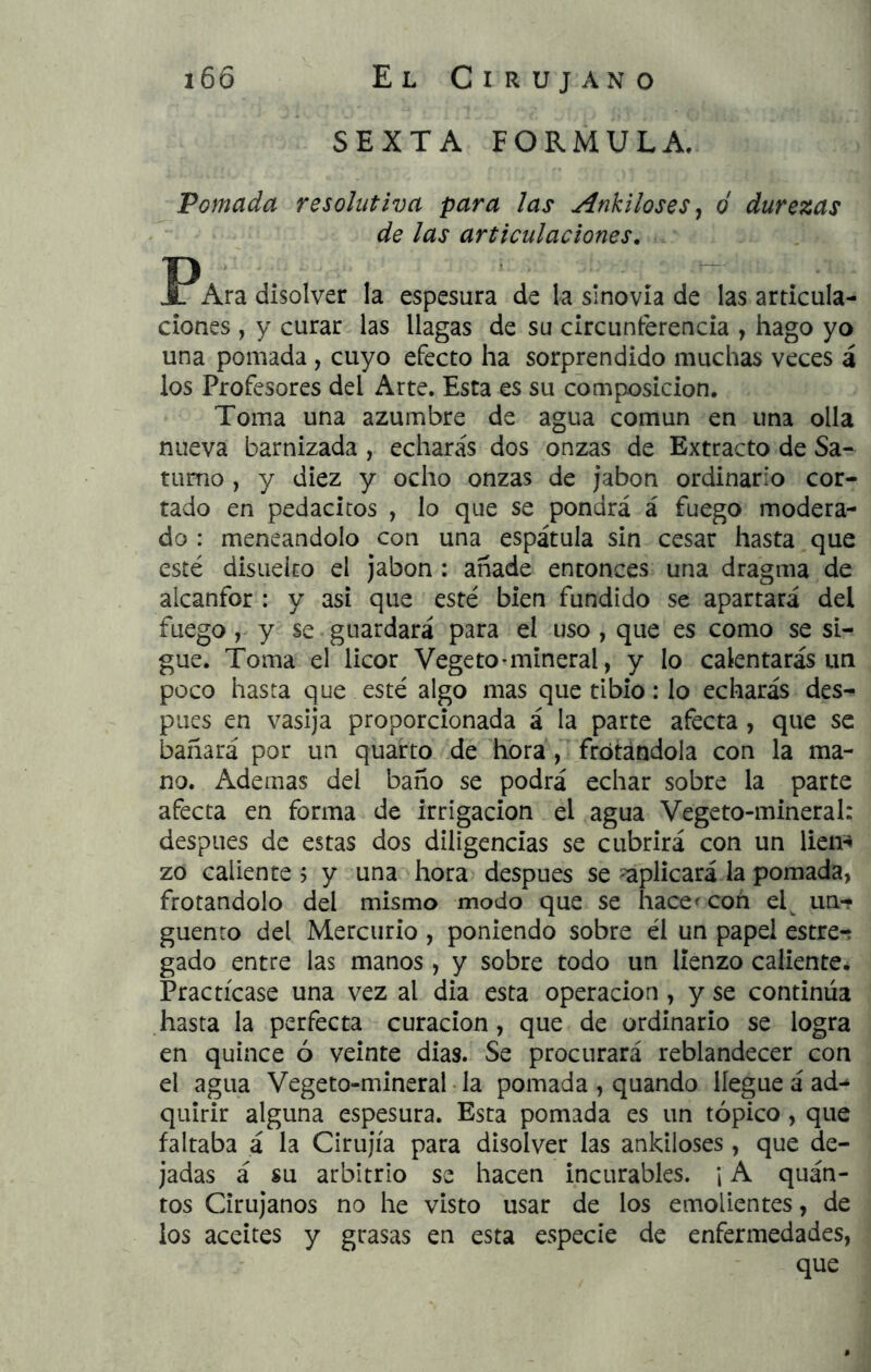 SEXTA FORMULA. Pomada resolutiva para las Ankiloses, d durezas de las articulaciones, PAra disolver la espesura de la sinovia de las articula- ciones , y curar las llagas de su circunferencia , hago yo una pomada , cuyo efecto ha sorprendido muchas veces á los Profesores del Arte. Esta es su composición. Toma una azumbre de agua común en una olla nueva barnizada , echarás dos onzas de Extracto de Sa- turno , y diez y ocho onzas de jabón ordinario cor- tado en pedacitos , lo que se pondrá á fuego modera- do : meneándolo con una espátula sin cesar hasta que esté disiieico el jabón : anade entonces una dragma de alcanfor : y asi que esté bien fundido se apartará del fuego , y se guardará para el uso , que es como se si- gue. Toma el licor Vegeto-mineral, y lo calentarás un poco hasta que esté algo mas que tibio: lo echarás des^ pues en vasija proporcionada á la parte afecta , que se bañará por un quarto de hora , frotándola con la ma- no. Ademas del baño se podrá echar sobre la parte afecta en forma de irrigación el agua Vegeto-mineral: después de estas dos diligencias se cubrirá con un lien^^ zo caliente ? y una hora después se aplicará la pomada, frotándolo del mismo modo que se hace con el^ un-t guento del Mercurio, poniendo sobre él un papel estre-í gado entre las manos, y sobre todo un lienzo caliente. Practícase una vez al dia esta operación , y se continúa hasta la perfecta - curación, que de ordinario se logra en quince ó veinte dias. Se procurará reblandecer con el agua Vegeto-mineral la pomada , quando llegue á ad- quirir alguna espesura. Esta pomada es un tópico, que faltaba á la Cirujía para disolver las ankiloses, que de- jadas á su arbitrio se hacen incurables. ; A quán- tos Cirujanos no he visto usar de los emolientes, de los aceites y grasas en esta especie de enfermedades, que