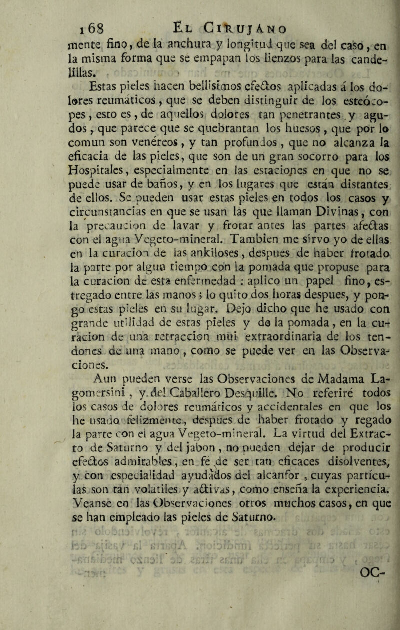 mente fino, de la anchura y longitud que sea del caso, en la misma forma que se empapan los lienzos para las cande- lillas. ‘ Estas pieles hacen bellisímos efedos aplicadas á los do- lores reumáticos, que se deben distinguir de los esteóco- pes , esto es, de aquellos dolores tan penetrantes ,y agu- dos , que parece que se quebrantan los huesos , que por lo común son venéreos, y tan profundos , que no alcanza la eficacia de las pieles, que son de un gran socorro para los Hospitales, especialmente en las estacio/ies en que no se puede usar de baños, y en los lugares que están distantes de ellos. Se pueden usar estas pieles en todos los casos y circunstancias en que se usan las que llaman Divinas, con la precaución de lavar y frotar antes las partes afedas con el agua Vegeto-mineral. También me sirvo yo de ellas en la curación de las ankiloses, después de haber frotada la parte por alguo tiempo con la pomada que propuse para la curación de esta enfermedad ; aplico un papel fino, es- tregado entre las manos, lo quito dos horas después, y pon- go estas pieles en su lugar. Dejo dicho que he usado con grande utilidad de estas pieles y d© la pomada, en la cu^ radon de una retracción mui extraordinaria de los ten- dones de una mano, como se puede ver en las Observa- ciones. Aun pueden verse las Observaciones de Madama La- gomersini, y.del CabaHero Desquille. No referiré todos los casos de dolores reumáticos y accidentales en que los he usado felizmente, después de haber frotado y regado la parte con el agua Vegeto-mineral. La virtud del Extrac- to de Saturno y dd Jabón , no pueden dejar de producir efedos admirables, en fé 4^ ser tan eficaces disolventes, y con especialidad ayudados dd alcanfor , cuyas partícu- las son tan volátiles y adivas, como ensena la experiencia. Yeanse en las Observaciones otros imichos casos, en que se han empleado las pieles de Saturno. OC-