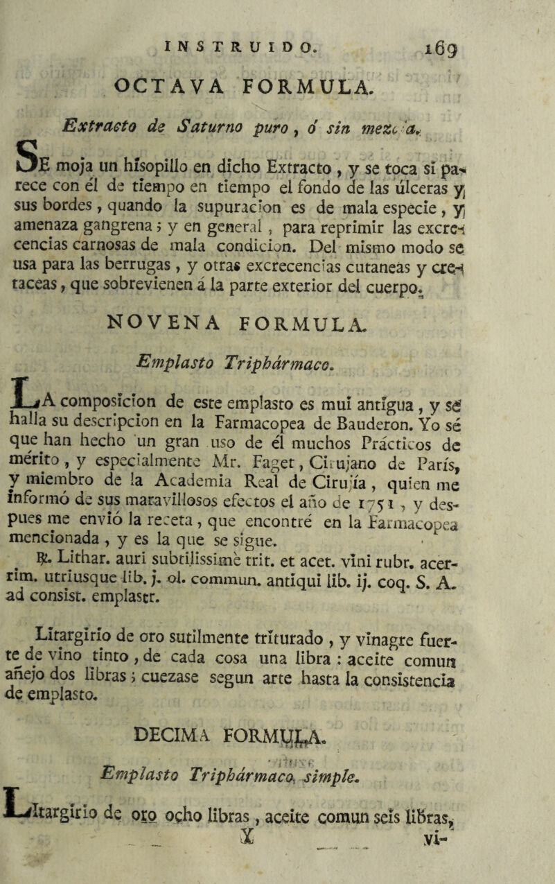 OCTAVA FORMULA. Extracto de Saturno puro y ó sin mezc -a^. Se moja un hísopillo en dicho Extracto , y se toca si pa’»* rece con él de tiempo en tiempo el fondo de las úlceras y¡ sus bordes , quando la supuración es de mala especie , y amenaza gangrena j y en general, para reprimir las excrc-i cencias carnosas de mala condición. Del mismo modo se usa para las berrugas , y otras excrecencias cutáneas y cre'i taceas, que sobrevienen á la parte exterior del cuerpo* NOVENA FORMULA* Emplasto Tripbármaco. I^A composición de este emplasto es mui antigua , y sd halla su descripción en la Farmacopea de Bauderon. Yo sé que han hecho un gran uso de él muchos Prácticos de mérito, y especialmente Mr. Faget, Ciiu;ano de París^ y miembro de la Academia Real de Cirujía, quien me informó de sus maravillosos efectos el año de 1751 y des- pués me envió la receta, que encontré en la Farmacopea mencionada , y es la que se sigue. Lithar. auri subtilissime trit. et acet. vini rubr. acer- rim. utriusque lib, j, ol. commun. antíqui iib. ij. coq. S. A. ad consist. emplastr. LItargirío de oro sutilmente triturado , y vinagre fuer- te de vino tinto,de cada cosa una libra : aceite común añejo dos libras j cuezase según arte hasta la consistencia de emplasto* DECIMA. FORMyyV* Emplasto Triphármaco, simple. L/Itargírio de oro ocho libras, aceite común seis HKras, - X yi-'