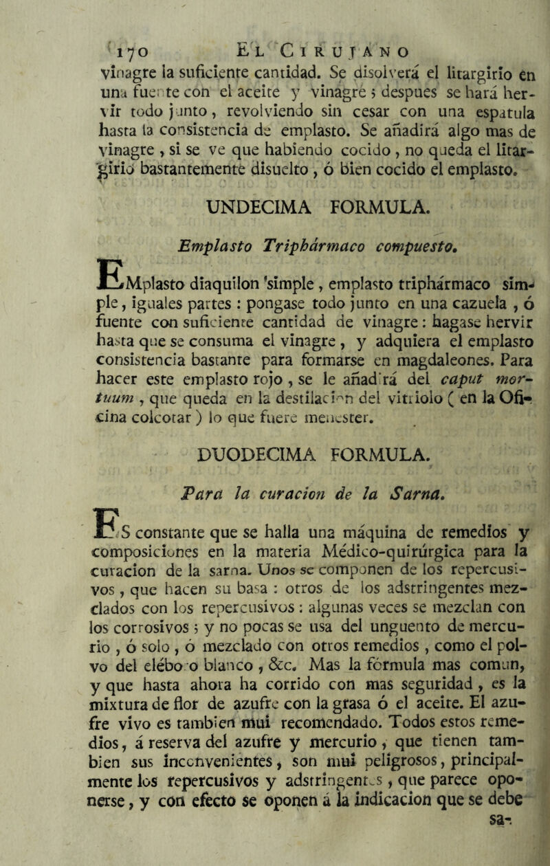 vinagre la suficiente cantidad. Se disolverá el litargirio én unu fuente con el aceite y vinagre 5 después se hará her- vir todo junto, revolviendo sin cesar con una espátula hasta la consistencia de emplasto. Se añadirá algo mas de vinagre , si se ve que habiendo cocido , no queda el litar- '^irid bastantemente clisuelto , ó bien cocido el emplasto. UNDECIMA FORMULA. Emplasto Tripbármaco compuesto. E^Mplasto diaquílon ‘simple, emplasto triphármaco sim-- pie, iguales partes : pongase todo Junto en una cazuela , ó fuente con suficiente cantidad de vinagre: bagase hervir hasta que se consuma el vinagre, y adquiera el emplasto consistencia bastante para formarse en magdaleones. Para hacer este emplasto rojo, se le añadirá del caput mor- tuum , que queda en la destilací'^n del vitriolo ( en la Ofi- cina colcorar ) lo que fuere menester. DUODECIMA FORMULA. Eara la curación de la Sarna. E!s constante que se halla una máquina de remedios y composiciones en la materia Médico-quirürgica para la curación de la sarna. Unos se componen de los repercusi- vos , que hacen su basa : otros de los adstringentes mez- clados con los repercusivos: algunas veces se mezclan con los corrosivos 5 y no pocas se usa del ungüento de mercu- rio , ó solo , ó mezclado con otros remedios , como el pol- vo del elébo o blanco , &c. Mas la fórmula mas común, y que hasta ahora ha corrido con mas seguridad , es la mixtura de flor de azufre con la grasa ó el aceite. El azu- fre vivo es también muí recomendado. Todos estos reme- dios , á reserva del azufre y mercurio, que tienen tam- bién sus íncenvenientes j son mui peligrosos, principal- mente los repercusivos y adstringent.s, que parece opo- nase, y con efecto se oponen á la indicación que se debe sa-.