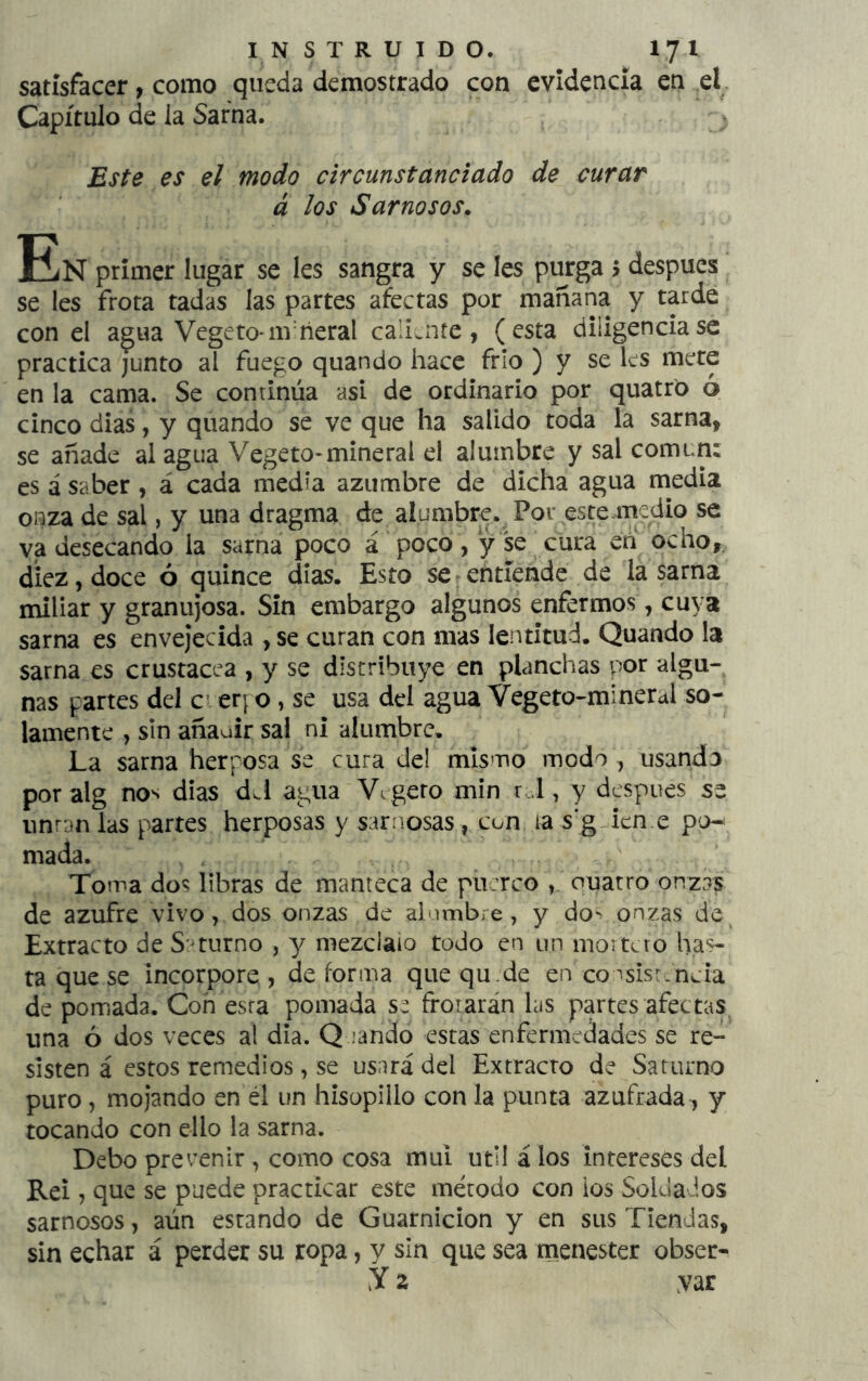 satisfacer, como queda demostrado con evidencia en el. Capítulo de la Sarna. Este es el modo circunstanciado de curar á los Sarnosos. En primer lugar se les sangra y se Ies purga > después se les frota tadas las partes afectas por mañana y tarde con el agua Vegeto-nvñeral cali;.nte, (esta diligenciase practica junto al fuego quando hace frío ) y se les mete en la cama. Se continúa asi de ordinario por quatró ó cinco dias, y quando se ve que ha salido toda la sarna, se añade al agua Vegeto-mineral el alumbre y sal común: es á saber , á cada medía azumbre de dicha agua media oí^za de sal, y una dragma de alumbre. Por este mcdio se va desecando la sarna poco á ' poco , y se cura en ocho,, diez, doce ó quince días. Esto se entiende de la sarna miliar y granujosa. Sin embargo algunos enfermos, cuya sarna es envejecida , se curan con mas lentitud. Quando la sarna es crustácea , y se distribuye en planchas por algu- nas partes del ci er; o, se usa del agua Vegeto-mineral so- lamente , sin añauir sai ni alumbre. La sarna herposa se cura del mismo modo , usando por alg nos dias d J agua V^ gero min r..l, y después se untan las partes herposas y sarnosas, con ia s’g icn.e po^ mada. Toma dos libras de manteca de piierco ouatro onzas de azufre vivo, dos onzas de alumbre , y dos onzas de Extracto de S:Turno , 'y mezeiaio todo en un moitcto has- ta que se incorpore, deforma quequ.de en cosisr.nda de pomada. Coh esta pomada s:í frotarán las partes afectas^ una ó dos veces al dia. Q jando estas enfermedades se re- sisten á estos remedios, se usará del Extracto de Saturno puro, mojando en él un hisopillo con la punta azufrada, y tocando con ello la sarna. Debo prevenir , como cosa muí útil á los intereses del Reí, que se puede practicar este método con ios Soldados sarnosos, aún estando de Guarnición y en sus Tiendas, sin echar á perder su ropa, y sin que sea menester obser- V2 var
