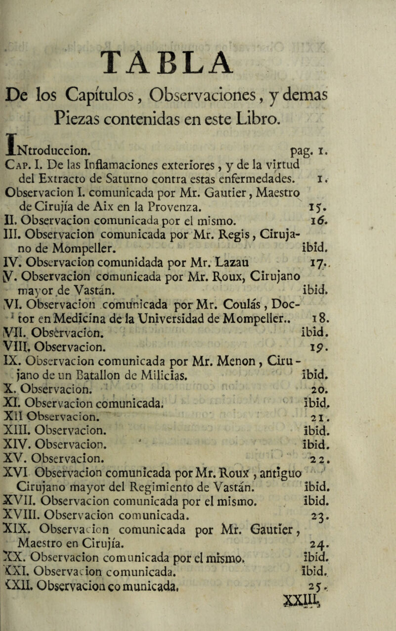 TABLA De los Capítulos, Observaciones, y demas Piezas contenidas en este Libro. iNtroduccion. pag. i. Cap. i. De las Inflamaciones exteriores, y de la virtud del Extracto de Saturno contra estas enfermedades. i. Observación I. comunicada por Mr. Gautier, Maestro de Círujía de Aix en la Provenza. 15. II. Observación comunicada por el mismo. 16. III. Observación comunicada por Mr. Regis, Ciruja- no de Mompeller. ibid. IV. Observación comunidada por Mr. Lazaú 17.. y. Observación comunicada por Mr. Roux, Cirujano mayor de Vastán. . ibid. ,VI. Observación .comunicada por Mr. Coulás , Doc-  tor en Medicina de la Universidad de Mompeller.. 18. iVII., Observación. ibid. Vllí, Observación. 19. IX. Observación comunicada por Mr. Menon, Ciru- jano de un Batallón de Milicias. ' ibid. X. Observación. 20. XI. Observación comunicada, ; ' ibid,. XII Observación. 21. XIII. Observación. ibid. XIV. Observación.  ibid. XV. Observación. ^ ‘ ‘ 22. XVI. Observación comunicada porMr.Roux , antiguo ' ^ _ Cirujano mayor del Regimiento de Vastán. ibid. XVII. Observación comunicada por el mismo. ibid. XVIII. Observación comunicada. 23. XIX. Observación comunicada por Mr. Gautier, Maestro en Grujía. 24. XX. Observación comunicada por el mismo. ibid. XXI. Observación comunicada. ibid.
