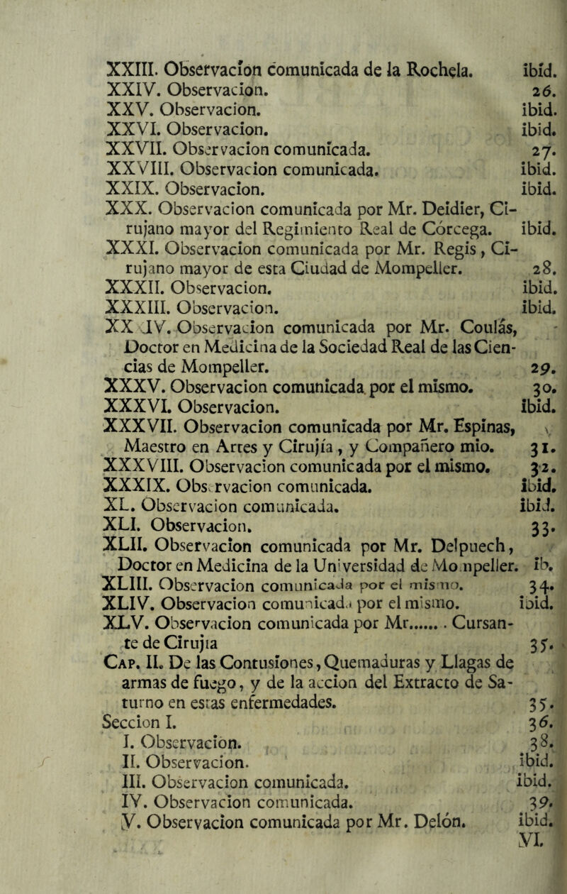 XXIV. Observación. XXV. Observación. XXVI. Observación. XXVII. Observación comunicada. XXVIII. Observación comunicada. XXIX. Observación. 26. ibid. ibid. 27. ibid. ibid. XXX. Observación comunicada por Mr. Deidier, Ci- rujano mayor del Regimiento Real de Córcega. ibid. XXXI. Observación comunicada por Mr. Regis, Ci- rujano mayor de esta Ciudad de Mompdler. 28. XXXII. Observación. ibid. XXXIII. Observación. ibid. XX Observación comunicada por Mr. Coulás, Doctor en Medicina de la Sociedad Real de las Cien- cias de Mompeller. 29. XXXV. Observación comunicada, por el mismo. 30. XXXVI. Observación. ibid. XXXVII. Observación comunicada por Mr. Espinas, ^ Maestro en Arces y Cirujía, y Compañero mío. 31. XXXVIII. Observación comunicada por el mismo. 3*2. XXXIX. Obs rvadon comunicada. ibid. XL. Observación comunicada. ibid. XLI, Observación. 33. XLII. Observación comunicada por Mr. Delpuech, Doctor en Medicina de la Universidad de Mompeller. ib. XLIII. Observación comunícaJa por el mis no. 34. XLIV. Observación comunicad*! por el mismo. ioid. XLV. Observación comunicada por Mr Cursan- tedeCirujia 35. Cap. IL De las Contusiones, Quemaduras y Llagas de armas de fuego, y de la acción del Extracto de Sa- turno en estas enfermedades. 3 5. Sección I. 35, I. Observación. 38, II. Observación. ibid. III. Observación comunicada. ibid. lY. Observación comunicada. 39. ¡y. Observación comunicada por Mr. Delón. ibid.