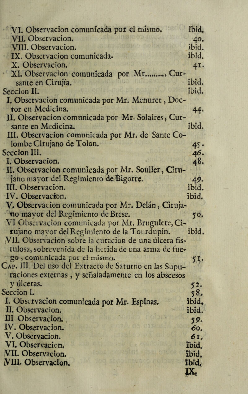 yi. Observación comunicada por el mismo. ibid. VIL Observación. 40. VIII. Observación. ibid. IX. Observación comunicada. ibid. X. Observación. 41. • XI. Observación comunicada por Mr Cur- sante en Cirujía. ^ ibid. Sección II. ibid. I. Observación comunicada por Mr. Menuret, Doc- tor en Medicina. 44. II. Observación comunicada por Mr. Solaires, Cur- sante en Medicina. ibid. III. Observación comunicada por Mr. de Sante Co- lombe Cirujano de Tolon. 45. Sección III. 46. I. Observación. 48. II. Observación comunicada por Mr. Soulier, Ciru- jano mayor del Regimiento de Bigorre. 4P. III. Observación. ibid. IV. Observación. ibid. y. Observación comunicada por Mr. Delán, Ciruja- * no mayor del Regimiento de Erese. 50. VI Observación comunicada por Mr. Brnguicre, Ci- ruj*ano mayor del Regimiento de la Tourdupin. ibid. VIL Observación sobre ia curación de una úlcera fis- tulosa, sobrevenida de la herida de una arma de fue- go , comunicada por el mismo. 5I, Cap. III. Del uso del Extracto de Saturno en las Supu- raciones externas , y señaladamente en los abscesos y úlceras. 52. Sección I. 58. I. Observación comunicada por Mr. Espinas. ibid. II. Observación. ibid. III Observación. , 59. IV. Observación. 60. V. Observación. 61. VI. Observación, ibid. VIL Observación. ibid. VUL Observación. ibid, IX,
