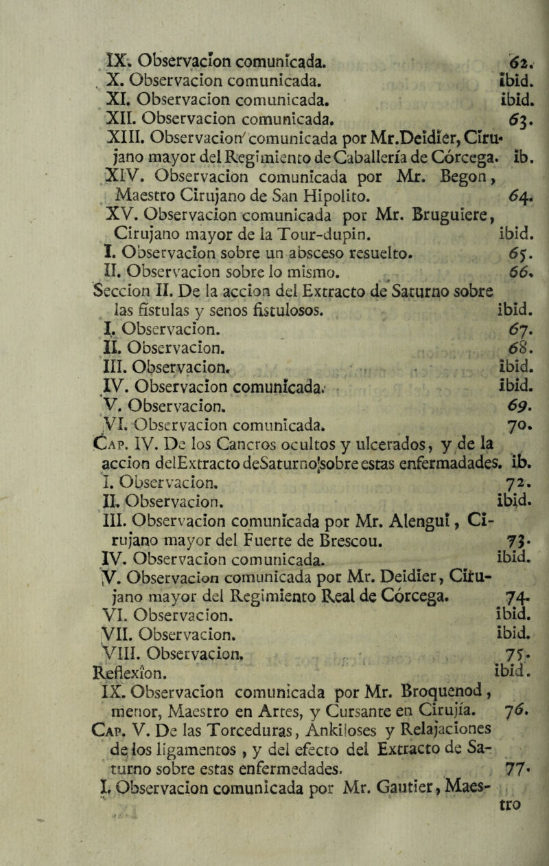 , X. Observación comunicada. ibid. XI. Observación comunicada. ibid. XII. Observación comunicada. XIII. Observación^ comunicada por Mr.Dcidiér, Ciru- jano mayor del Regimiento de Caballería de Córcega, ib, XIV. Observación comunicada por Mr. Begon, Maestro Cirujano de San Hipólito. 64, XV. Observación comunicada por Mr. Bruguiere, Cirujano mayor de la Tour-dupin. ibid. I. Observación sobre un absceso resuelto. II. Observación sobre lo mismo. ^ 66. Sección II. De la acción del Extracto de Saturno sobre las fístulas y senos fistulosos. ibid. I. Observación. 67. II. Observación. 68. III. Observación. ibid. IV. Observación comunicada*' Ibid. V. Observación. óp. VI. Observación comunicada. 70. Cap. IV. De los Cancros ocultos y ulcerados, y de la acción delExtracto deSaturno¡sobre estas enfermadades. ib. I. Observación, 72. II, Observación. ibid. III. Observación comunicada por Mr. Alengui, Ci- rujano mayor del Fuerte de Brescou. ??• IV, Observación comunicada. ^ ibid. y. Observación comunicada por Mr. Deidíer, Ciíu- jano mayor del Regimiento Real de Córcega. 74. VI. Observación. ibid. VIL Observación. ibid. VíIL Observación. ^ 75- Reflexión. ' ibid. IX. Observación comunicada por Mr. Broquenod, menor, Maestro en Artes, y Cursante en Cirujía. 76. Cap. V. De las Torceduras, Ankiloses y Relajaciones de los ligamentos , y del efecto del Extracto de Sa- turno sobre estas enfermedades. 77' li Observación comunicada por Mr, Gautier , Maes- tro