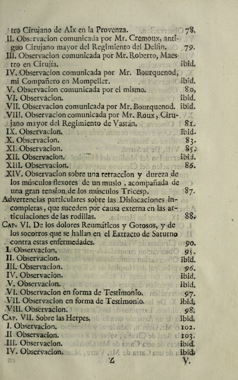 • tro Cirujano de Aix eñ la Provenza. - ■’ r • • ^8, II. Observación comunicada por Mr. Cremoiix, anti- guo Cirujano mayor del Regimiento del Delfín. yp. III. Observación comunicada por Mr. Roberto, Maes- tro en Cirujía. ibid» IV. Observación comunicada por Mr. Bourquenod, mi Compañero en Mompeller. . ibid. V. Observación comunicada por el mismo. 8 o, VI. Observación. ibid. VIL Observación comunicada por Mr. Bourquenod. ibid. VIH. Observación comunicada por Mr. Roux, Ciru-, jano mayor del Regimiento de Vastan, 8i. IX. Observación. _ ibid. X. Observación. , 83. XI. Observación. ^ 85. XII. Observación.' ' ^ r ^ ; ibid. XIII. Observación, ^ r : 85, XIV. Observación sobre una retracción y dureza de los músculos flexores de un muslo , acompañada de una gran tensión, de los músculos Tricesp. 87- Advertencias particulares sobre las Dislocaciones in- completas , que suceden por causa externa en las ar- ticulaciones de las rodillas. ’ 88* Cap. vi. De los dolores Reumáticos y Gotosos, y de los socorros que se hallan en el Extracto de Saturno i . contra estas enfermedades. .i t , po, I. Observación, ■ , r . • ; 95. II. Observación. III. Observación. * 95, IV. Observación. ibid. V. Observación. , ¡bid. Vi. Observación en forma de Testimonio» . • 97. Vil. Observación en forma de Testimonlóv ibidé .VIII. Observación. » 98* Cap. VIL Sobre las Herpes. : ibidt, I. Observación. \ . i 'I02. ií Observación. \ ^ í;'y 103, Ilí. Observación. f ibid IV. Observación. , ^ ? c . í ibid y,