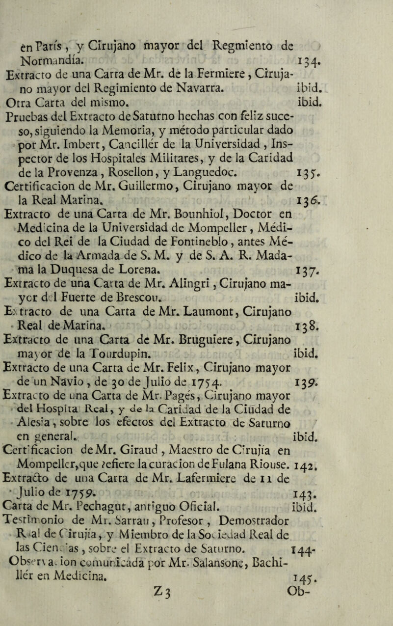 én París , y Cirujano mayor dd Regmiento de Normandía. 134. Extracto de una Carra de Mr. de la Fermiere, Ciruja- no mayor del Regimiento de Navarra. ibid. Otra Carta del mismo. ibid. Pruebas del Extracto de Saturno hechas con feliz succ- sojsiguiendo la Memoria, y método particular dado por Mr. Imbert, Cancillér de la Universidad , Ins- pector de los Hospitales Militares, y de la Caridad de la Provenza, Rosellon, y Languedoc. 13 y. Certificación de Mr.Guillermo, Cirujano mayor de la Real Marina. 135. Extracto de una Carta de Mr. Bounhiol, Doctor en Medicina de la Universidad de Mompeller, Médi- co del Reí de la Ciudad de Fontineblo, antes Mé- dico de la Armada de S. M. y de S. A. R. Mada- ma la Duquesa de Lorena. 137. Extracto de una Carta de Mr. Alingri, Cirujano ma- yor dd Fuerte de Brescou. ibid. E: tracto de una Carta de Mr. Laumont, Cirujano Real de Marina. 138. Extracto de una Carta de Mr. Bruguiere, Cirujano mayor de la Tourdupin. ibid. Extracto de una Carta de Mr.Félix, Cirujano mayor de un Navio , de 30 de Julio de 1754. 13^.' Extracto de una Carta de Mr. Pagés, Cirujano mayor del Hospita Real, y de la Caridad de la Ciudad de Alesia, sobre los efectos del Extracto de Saturno en general. ibid. Cerfficacion de Mr. Giraud , Maestro de C’rujía en Mompeller,que defiere lacuracion de Fulana Riouse. 142. Extracto de una Carra de Mr. Lafermiere de 11 de • Julio de 1759. 143. Carta de Mr. Pechagut, antiguo Oficial. ibid. Testimonio de Mr. Sarrau, Profesor , Demostrador R^al de Cirujía, y Miembro de la Sov.ieuad Real de las Cien, ’as , sobre el Extracto de Saturno. 144- Observa- ion comunicada por Mr. Salansone, Bachi- ller en Medicina. 145 Z3 Ob-
