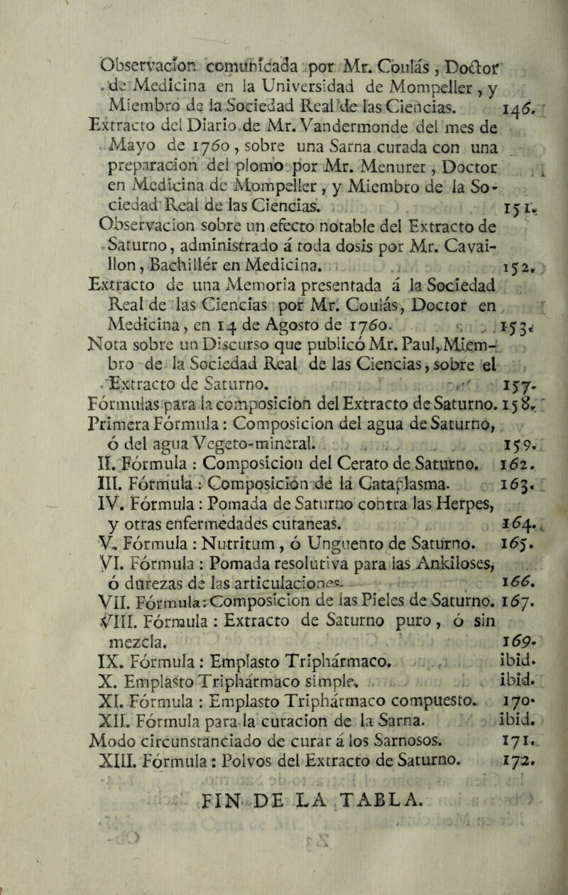 Observación comunicada por Mr. Cbulás , DodoC • de Medicina en la Universidad de Mompeller , y Miembro de la Sociedad Real'de las Ciencias. Extracto del Diario de Mr. Vandermonde del mes de Mayo de 1760 , sobre una Sarna curada con una preparación del plomb.por Mr. Menurec, Doctor en Medicina de Mompeller, y Miembro de la So- ciedad Real de las Ciencias. 151; Observación sobre un efecto notable del Extracto de Saturno, administrado á toda dosis por Mr. Cavai- llon, Bachiller en Medicina. .j ij2^ Extracto de una Memoria presentada á la Sociedad Real de las Ciencias por Mr. Coulás, Doctor en Medicina, en 14 de Agosto de 1760. . ij3¿ Nota sobre un Discurso que publicó Mr. PaulyMJem- bro de la Sociedad Real de las Ciencias, sobre el .'Extracto de Saturno. 157. Fórmulas para la composición del Extracto de Saturno. 15 8r Primera Fórmula: Composición del agua de Saturno, ó del agua Vegeto-mineral. . . . 159- II. Fórmula : Composición del Cerato de Saturno. 162. III. Fórmula : Composición de lá Cataplasma. 163, IV. Fórmula: Pomada de Saturno contra las Herpes, y otras enfermedades cutáneas. 1^4. V. Fórmula : Nutritum, ó Ungüento de Saturno. i<5j. VI. Fórmula : Pomada resolutiva para las Ankiloses, ó durezas de las articulaciones. VIL Fórmula: Composición de las Pieles de Saturno. i6y. VIIL Fórmula : Extracto de Saturno puro , ó sin mezcla. IX. Fórmula: Emplasto Trlphármaco. . ibid. X. Emplasto Triphármaco simple. ‘ ibid. Xí. Fórmula : Emplasto Triphármaco compuesto. 170* XII. Fórmula para la curación de la Sarna. ibid. Modo circunstanciado de curar á los Sarnosos. 171. XIII, Fórmula: Polvos del Extracto de Saturno. 172. FIN- DE LA TABLA.