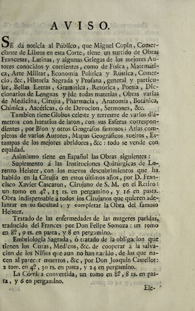 AVISO. Se da noticia al Publico, que Miguel Copín , Comer- ciante de Libros en esta Corte, tiene un surtido de Obras Francesas, Latinas, y algunas Griegas de los mejores Au- tores conocidos y corrientes, como de Física , Matemáti- ca, Arte Militar , Economía Política y Rústica, Comer- cio, &c, Historia Sagrada y Profana , general y particu- lar, Bellas Letras, Gramática, Retórica, Poesía, Dic- cionarios de Lenguas y |de todas materias , Obras varias de Medicina, Cirujía , Pharmacia , Anatomía , Botánica, jChímica, Ascéticas, ó de Devoción, Sermones, &c. También tiene Globos celeste y terrestre de varios diá- metros con horarios de latón , con sus Esferas correspon- dientes , por Bion y otros Geógrafos famosos j Atlas com- pletos de varios Autores, Mapas Geográficos sueltos , Es- tampas de los mejores abridores, &c : todo se vende con equidad. Asimismo tiene en Español las Obras siguientes t Suplemento á las Instituciones Quirúrgicas de Lo- renzo Heister, con los nuevos descubrimientos que ha. habido en la Cirujía en estos últimos anos, por D. Fran- cisco Xavier Cascaron, Cirujano de S. M. en el Retiro: un tomo en 4?, 1? rs. en pergamino, y i5 en pasta. Obra indispensable á todos los Cirujanos que quieren ade-^ lantar en su facultad , y completar la Obra del famoso Heister. Tratado de las enfermedades de las mugeres paridas, traducido del Francés por Don Felipe Somoza : un tomo en 8? , 9 ts. en pasta, y 8 en pergamino. ; . Embriología Sagrada, ó tratado de la obligación que tienen los Curas, Médicos, &c. de cooperar á la salva- ción de los Niños que aun no han nacido, de los que na- cen al parecrt muertos, &c , por Don Joaquín Castellot: 2 tom. en 4? , 30 rs. en pasta, y 24 en pergamino. La Cómica convertida, un tomo en 8?, 8 rs. en pas- ta, y 6 en pergamino. Ele- ^