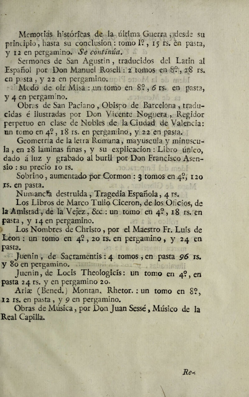 Memotíás históricas de la última Guerra ,ídcsde su principio, hasta su conclusión : romo 19 , 15 rs. én pasta, y 12 en pergamino. Se continúa. Sermones de San Agustín , traducidos del Latín al Español por Don Manuel Rosell :*2 tomos en &9’, 2;8 rs. en pasta ,722 en pergamino. ’ Mcdo de oir Misa : .un tomo en 89,5 rs. en pasta, y 4 en pergamino. Obras de San Paciano , Obispo de Barcelona , tradu- cidas é ilustradas por Don Vicente Noguera , Regidor perpetuo en clase de Nobles de la Ciudad de Valencia: un tomo en 49, 18 rs. en pergamino, y 22 en pasta. Geometría de la letra Romana, mayúscula y minúscu- la , en 28 láminas finas, y su explicación : Libro único, dado á luz y grabado al buril por Don Francisco Asen- sio ; su precio 10 rs. Sobrino, aumentada por Cormon : 3 tomos en 49, 120 xs. en pasta. Numancík destruida , Tragedia Española, 4 rs. Los Libros de Marco Tulio Cicerón, de los Oficios, de la Amistad', de la Vejez, &c.; un tomo en 4?, 18 rs.'en pasta, y 14en pergamino. Los Nombres de Christo, por el Maestro Fr. Luis de León ; un tomo en 4?, 20 rs. en pergamino, y 24 en pasta. Juenin , de Sacramentis: 4 tomos , en pasta 96 rs. y 80 en pergamino.^ Juenin, de Locis Theologicís: un tomo en 49, en pasta 24 rs. y en pergamino 20. Arise (Bened.) Montan. Rhetor. : un tomo en 8?, .12 rs. en pasta, y 9 en pergamino. Obras de Música, por Don Juan Sessé, Músico de la Real Capilla.