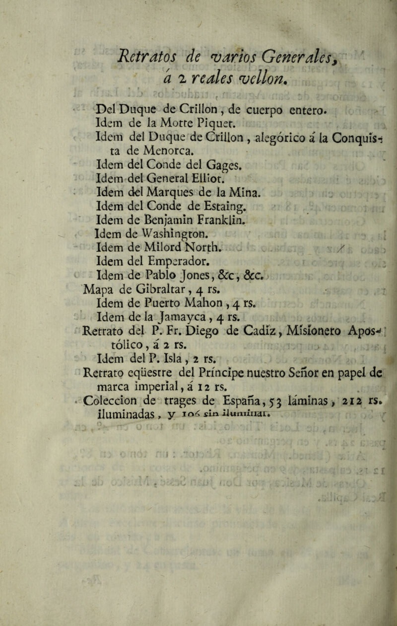 J Retratos de varm Generales, a 1 reales vellón. * ' „ * r * . ( ^ Del Duque de Crillon , de cuerpo entero* Idem de la Motte Píquer. Idem del Duque de Crillon , alegórico á la Conquís-s ta de Menorca. Idem del Conde del Gages. Idem^del General EUIot. ^ ^ Idem del Marques de la Mina. Idem del Conde de Estaing, Idem de Benjamín Franklin. * Idem de Washington. Idem de Milord North.. ^ . / Idem del Emperador. Idem de Pablo Jones, &c, &c.j 'Mapa de Gibraltar, 4 rs. • Idem de Puerto Mahon , 4 rs. Idem de la Jamayca, 4 rs. ' Retrato del P. Fr. Diego de Cádiz , Misionero Apos-<; tólico, á 2 rs. > Idem del P. Isla , 2 rs. . Retrato eqüestre del Príncipe nuestro Señor en papel de marca imperial, á 12 rs. • Colección de trages de España, 53 láminas, 212 rs* iluminadas, y sin iiumíiiai.