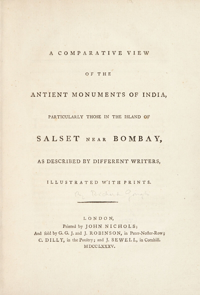 A COMPARATIVE VIEW O F T H E ANTIENT MONUMENTS OF INDIA, PARTICULARLY THOSE IN THE ISLAND OF SALSET NEAR BOMBAY, AS DESCRIBED BY DIFFERENT WRITERS, ILLUSTRATED W‘1 T H PRINTS. LONDON, Printed by JOHN NICHOLS; And fold by G. G. J. and J. ROBINSON, in Pater-Nofter-Row; C. DIL L Y, in the Poultry; and J. SEWELL, in Cornhill. M DCC LXXXV.