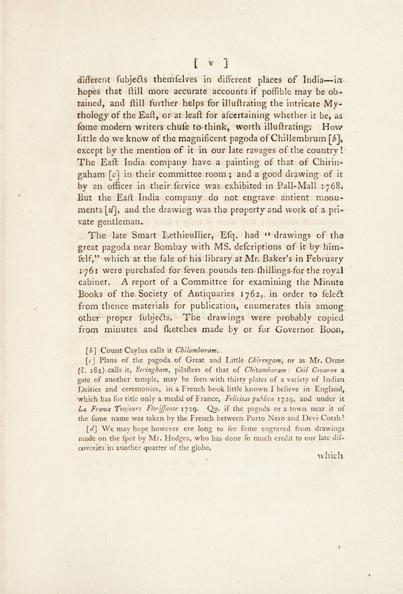 different fubjefls themfelves in different places of India—in- hopes that ftill more accurate accounts if poffible may be ob- tained, and ftill further helps for illuftrating the intricate My- thology of the Eaft, or at leaf!; for afcertaining whether it be, as Ibme modern writers chufe to*think-, worth illuftrating; How little do we know of the magnificent pagoda of Chillembrum [£], except by the mention of it in our late ravages of the country! The Eaft India company have a painting of that of Chirin* gaham [c] in their committee room ; and a good drawing of it by an officer in their fervice was exhibited in Pall-Mall 1768; But the Eaft India company do not engrave antient monu- ments [t/J, and the drawing was the property and work of a pri- vate gentleman.. The late Smart Lethieullier, Efq. had u drawings of the great pagoda near Bombay with MS. defcriptions of it by him- felf,” which at the fale of his library at Mr. Baker’s in February 17761 were purchafed for feven pounds ten ffiillings for the royal cabinet. A report of a Committee for examining the Minute Books of the Society of Antiquaries 1762,, in order to feledt from thence materials for publication, enumerates this among other proper fubjefts. The drawings were probably copied from minutes and (ketches made by or for Governor, Boon, [£] Count Caylus calls it Chilambaram». [r] Plans of the pagoda of Great and Little Chlrengam, or as Mr. Orrne (I. 182) calls it, Seringham, pilafters of that of Chltambaram: Coil Covaron a gate of another temple, may be feen with thirty plates of a variety of Indian Deities and ceremonies, in a French book little known I believe in England, which has for title only a medal of France, Fdicitas publico. 1729, and under it La France Toujours FloriJJantc 1729. Qu. if the pagoda or a town near it of the fame name was taken by the French between Porto Nero and Devi Cotah? [^] We may hope however ere long to fee fome engraved from drawings made on the fpot by Mr. Flodges, who has done fo much credit to our late dil- coveries in another quarter of the globe. which