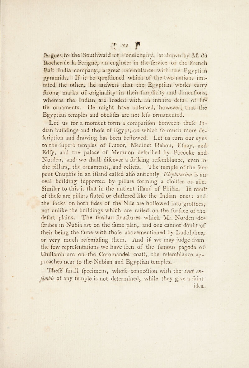 T leagues to the ’ Southward of Pondicherry, as drawn by M; da Rocher.de la Perigne, an engineer in the fervice of the French Eaft India companyr a great refemblance with the Egyptian pyramids. If it be queftioned which of the two nations imi- tated the other* he anfvvers that the Egyptian works carry ftrong marks of originality in their fimplicity and dimenfions,. whereas the Indian are loaded with- an infinite detail of lit- tle ornaments. He might have obferved, however*, that the Egyptian temples and obelifcs are not lefs ornamented. Let us for a moment form a companion between thefe In- dian buildings and thofe of Egypt,-on which fo much more de- fcription and drawing has been bellowed. Let us turn our eyes to the fuperb temples of Luxor, Medinet Habou, Efnay, and Edfy, and the palace of Memnon defcribed by Pococke and Norden, and we ihall difcover a flriking re fern b lance, even in the pillars, the ornaments, and reliefs. The temple of the fer- pent Cnuphis in an ifland called alfo antiently JLlephantina is an - oval building fupported by pillars forming a cloifler or aile. Similar to this is that in the antient ifland of PhiJae. In moiV of thefe are pillars fluted or cluftered like the Indian ones: and the focks on both rides of the Nile are hollowed into grottoes* not unlike the buildings which are raifed on the furface of the defart plains. The fimiiar; fttuflures which Mr. Norden de- fcribes in Nubia are on the fame plan, and one cannot doubt of their being the fame with thofe abovementioned by Ludolphus,* or very much refembling them- And if we may judge from the few reprefentations we have feen of the famous pagoda of Ghillambrum on the Coromandel coaft, the refemblance ap- proaches near to the Nubian and Egyptian temples, Thefe fmall fpecirnens, whofe connexion with the tout en- femble of any temple is not determined, while they give a faint idea.