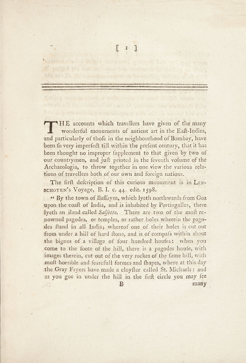 *Vr The accounts which travellers have given of the many wonderful monuments of antient art in the Eaft-Indies, and particularly of thofe in the neighbourhood of Bombay, have been fo very imperfeft till within the prefent century, that it has been thought no improper fupplement to that given by two of our countrymen, and juft printed in the feventh volume of the Archaeologia, to throw together in one view the various rela- tions of travellers both of our own and foreign nations. The firft defcription of this curious monument is in Lin- schoten’s Voyage, B. I. c. 44, edit. 1598. 46 By the town of Bafiaym, which lyeth northwards from Goa upon the coaft of India, and is inhabited by Portingalles, there lyeth an iland called Salfette. There are two of the mod re- nowned pagodes, or temples, or rather holes wherein the pago- ftes ftand in all India; whereof one of their holes is cut out from under a hill of hard ftone, and is of compafs within about the bignes of a village of four hundred houfes; when you come to the foote of the hill, there is a pagodes houfe, with images therein, cut out of the very rockes of the fame hill, with mod horrible and fearefull formes and fhapes, where at this day the Gray Fryers have made a cloyfter called St. Michaels: and as you goe in under the hill in the firft circle you may fee B many