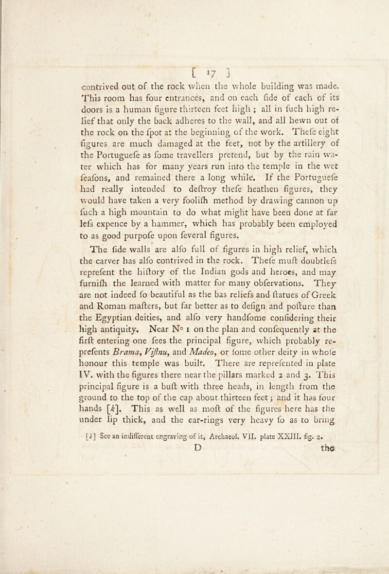 L *7 j contrived out of the rock when the whole building was made. This room has four entrances, and on each fide of each of its doors is a human figure thirteen feet high ; all in fuch high re- lief that only the back adheres to the wall, and all hewn out of the rock on the fpot at the beginning of the work. Thefe eight figures are much damaged at the feet, not by the artillery of the Portuguefe as fome travellers pretend, but by the rain wa- ter which has for many years run into the temple in the wet feafons, and remained there a long while. If the Portuguefe had really intended to deflroy thefe heathen figures, they would have taken a very foolifh method by drawing cannon up fuch a high mountain to do what might have been done at far lefs expence by a hammer, which has probably been employed to as good purpofe upon feveral figures. The fide walls are alfo full of figures in high relief, which the carver has alfo contrived in the rock. Thefe muff doubtlefs reprefent the hiftory of the Indian gods and heroes, and may furnilh the learned with matter for many obfervations. They are not indeed fo beautiful as the bas reliefs and ftatues of Greek and Roman mailers, but far better as to defign and pofture than the Egyptian deities, and alfo very handfome confidering their high antiquity. Near N° i on the plan and confequently at the firft entering one fees the principal figure, which probably re- prefents Brama, Vijlnu, and Madeo, or lome other deity in whole honour this temple was built. There are reprefented in plate IV. with the figures there near the pillars marked 2 and 3. This principal figure is a baft with three heads, in length from the ground to the top of the cap about thirteen feet j and it has four hands [£]. This as well as 1110ft of the figures here has the under lip thick, and the ear-rings very heavy fo as to bring [/£] See an indifferent engraving of it, Archaeol. VIL plate XXIII. fig. 2* D the