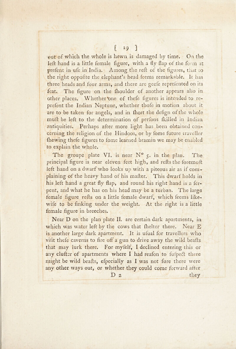 out of which the whole is hewn is damaged by time. On the left hand is a little female figure, with a fly flap of the form at prefent in ufe in India. Among the reft of the figures, that 10 the right oppofite the elephant’s head feems remarkable. It has three heads and four arms, and there are geefe represented on its feat. The figure on the Shoulder of another appears alio in other places. Whether lone of thefe figures is intended to re- prefent the Indian Neptune, whether thofe in motion about it are to be taken for angels, and in Short the defign of the whole muft be left to the determination of perfons Skilled in Indian antiquities. Perhaps after more light has been obtained con- cerning the religion of the Hindoos, or by fome future traveller (hewing thefe figures to Some learned bramin we may be enabled to explain the whole. The groupe plate VI. is near N° 5. in the plan. The principal figure is near eleven feet high, and refts the foremoft left hand on a dwarf who looks up with a piteous air as if com- plaining of the heavy hand of his mafter. This dwarf holds in his left hand a great fly flap, and round his right hand is a fer- pent, and what he has on his head may be a turban. The large female figure refts on a little female dwarf, which feems like- wife to be finking under the weight. At the right is a little female figure in breeches. Near D on the plan plate II. are certain dark apartments, in which was water left by the cows that Shelter there. Near E is another large dark apartment. It is ufual for travellers who vifit thefe caverns to fire off a gun to drive away the wild beafts that may lurk there. For myfelf, I declined entering this or any clufter of apartments where I had reafon to fufpedt there might be wild beads, efpecially as I was not fure there were any other ways out, or whether they could come forward after