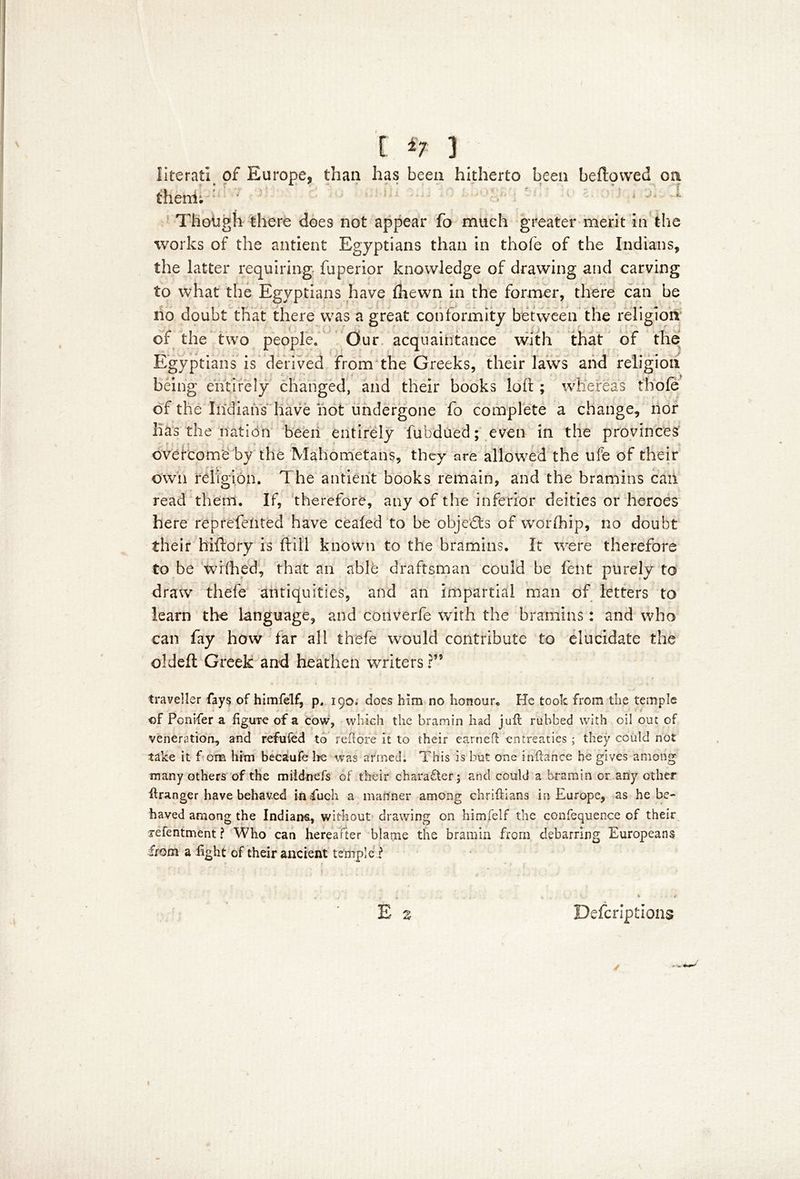 literati of Europe* than has been hitherto been bellowed oa * f A v ** .***'*• ~ T . » 'A T !U thenii ’ ‘ Though there does not appear fo much greater merit in the works of the antient Egyptians than in thofe of the Indians, the latter requiring fuperior knowledge of drawing and carving to what the Egyptians have fhewn in the former, there can be no doubt that there was a great conformity between the religion of the two people. Our acquaintance with that of the Egyptians is derived from the Greeks, their laws and religion being entirely changed, and their books loft; whereas thofe of the Indians have hot undergone fo complete a change, nor lias the nation been entirely fubdued; even in the provinces overcome by the Mahometans, they are allowed the life of their own religion. The antient books remain, and the bramins can read them. If, therefore, any of the inferior deities or heroes here reprefehted have ceafed to be objects of worfhip, no doubt their hiftory is ft ill known to the bramins. It were therefore to be wifthed, that an able draftsman could be lent purely to draw thefe antiquities, and an impartial man of letters to learn the language, and converfe with the bramins: and who can fay how far all thefe would contribute to elucidate the oldefl Greek and heathen writers ?” traveller fays of himfelf, p, 190. does him no honour. He took from the temple of Pcnifer a figure of a cow, which the bramin had juft rubbed with oil out of veneration^ and refufed to reft ore it to their earned: entreaties ; they could not take it f. ora him becaufe Ire was armed. This is but one inftance he gives among many others of the miidnefs of their charafter; and could a bramin or any ether ftranger have behaved infuch a manner among chriftians in Europe, as he be- haved among the Indiana, without drawing on himfelf the confequence of their refentment ? Who can hereafter blame the bramin from debarring Europeans from a fight of their ancient temple ? E z Defcriptions s.