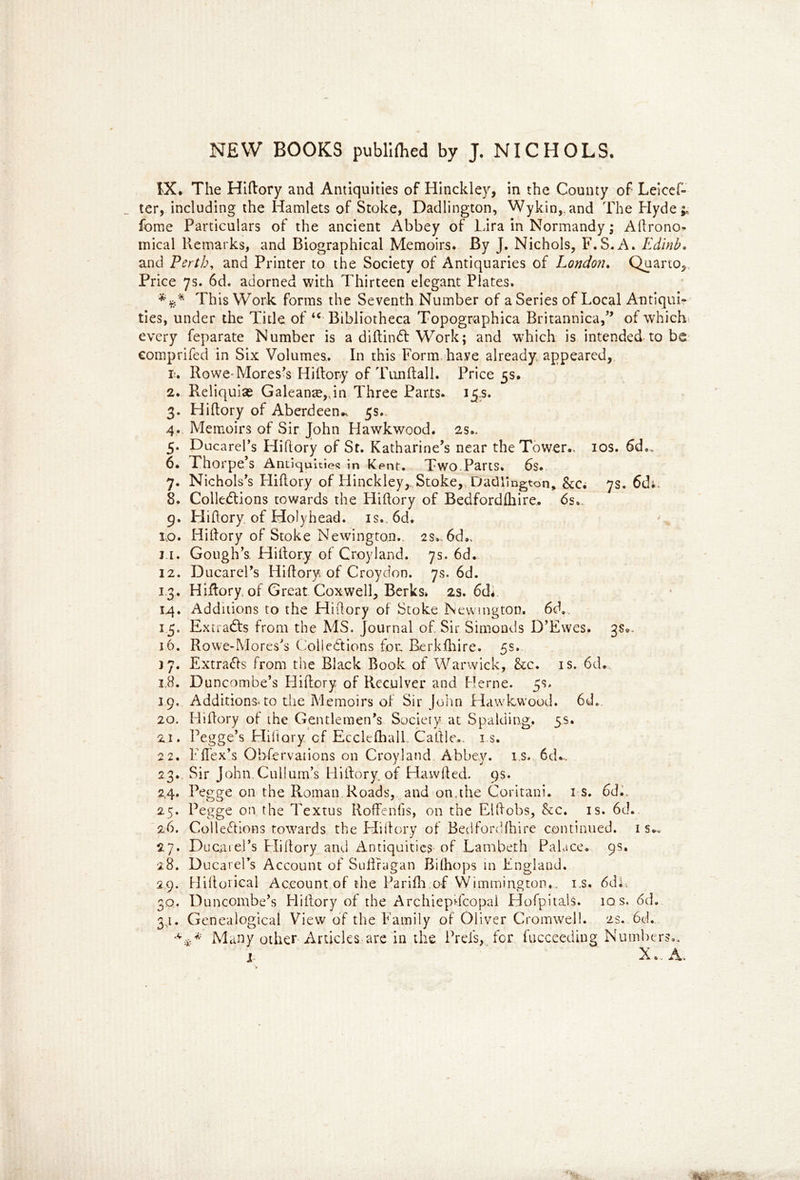 IX. The Hiftory and Antiquities of Hinckley, in the County of Leicef- ter, including the Hamlets of Stoke, Dadlington, Wykin,.and The Hyde;, fome Particulars of the ancient Abbey of Lira in Normandy; Agrono- mical Remarks, and Biographical Memoirs. By J. Nichols, F.S.A. Edinb. and Perth, and Printer to the Society of Antiquaries of London. Quarto, Price 7s. 6d. adorned with Thirteen elegant Plates. This Work forms the Seventh Number of a Series of Local Antiqui* ties, under the Title of u Bibliotheca Topographica Britannica,” of which every feparate Number is a diftindt Work; and which is intended to be comprifed in Six Volumes. In this Form have already appeared, i-. Rowe-Mores's Hiftory of Tunftall. Price 5s. 2. Reliquiae Galeanm,,in Three Parts. 15s. 3. Hiftory of Aberdeen.^ 5s.. 4.. Memoirs of Sir John Hawkwood. 2s.. 5. Ducarel’s Hiftory of St. Katharine’s near the Tower.* 10s. 6d., 6. Thorpe’s Antiquities in Kent. Two.Parts. 6s. 7. Nichols’s Hiftory of Hinckley,_ Stoke, Dadlington, &c. 7s. 6di, 8. Collections towards the Hiftory of Bedfordfliire.. 6s., 9. Hiftory of Holyhead. is. 6d. iiO. Hiftory of Stoke Newington.. 2s., 6d», 11. Gough’s Hiftory of Croyland. 7s. 6d. 12. Ducarel’s Hiftory of Croydon. 7s. 6d. 13. Hiftory. of Great Coxwell, Berks* 2s. 6di 14. Additions to the Hiftory of Stoke Newington. 6ch. 15. Extracts from the MS. Journal of Sir Simonds D’Ewes. 3$0. 16. Rowe-Mores’s Collections for, Rerkfhire. 5s. 17. Extracts from the Black Book of Warwick, &c. is. 6d. 18. Duncombe’s Hiftory of Reculver and Herne. 5s. 19. Additions, to the Memoirs of Sir John Hawkwood. 6d. 20. Hiftory of the Gentlemen’s Society at Spalding, 5s. 21. Pegge’s Hiftory cf Ecclefhall. Caftle,. i s. 22. Fflex’s Observations on Croyland Abbey, is. 6d^, 23.. Sir John.Cullum’s Hiftory. of Hawfted. 9s. 24. Pegge on the Roman Roads, and on.the Coritani. 1 s. 6d., 25. Pegge on the Textus Roftenfis, on the Elftobs, &c. is. 6d. 26. Collections towards the Hiftory of Bedfordfhire continued, is.. 27. Du car el’s Hiftory and Antiquities of Lambeth Palace. 9s. 28. Ducarel’s Account of Suftragan Bilhops in England. 29. Hiftorical Account of the Parifh of Wimmington,, i.s. 6Cu, 3q. Duncombe’s Hiftory of the ArchiepTcopal Hofpitals. iqs. 6d. 3,1. Genealogical View of the Family of Oliver Cromwell. 2s. 6d. ■*.** Many other Articles are in the Prefs, for fucceeding; Numbers.*